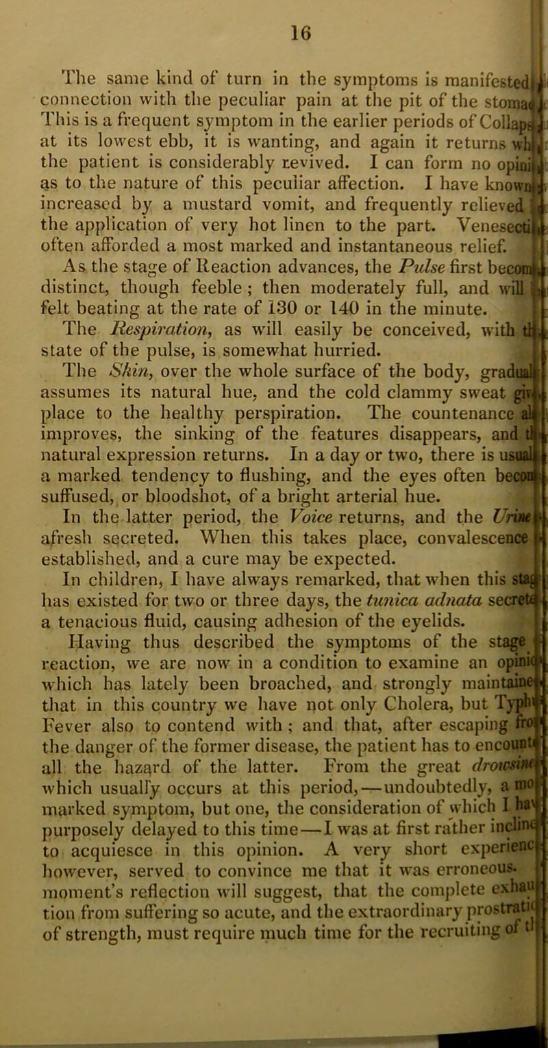 The same kind of' turn in the symptoms is manifested)] connection with the peculiar pain at the pit of the stomadl This is a frequent symptom in the earlier periods of Collap^Jj at its lowest ebb, it is wanting, and again it returns wh)| the patient is considerably revived. I can form no opinij, as to the nature of this peculiar affection. I have knownj increased by a mustard vomit, and frequently relieved \ the application of very hot linen to the part. Venesecti) often afforded a most marked and instantaneous relief. As the stage of Reaction advances, the Pulse first becom]* distinct, though feeble; then moderately full, and will felt beating at the rate of 130 or 140 in the minute. The Respiration, as will easily be conceived, with tty, state of the pulse, is somewhat hurried. The Skin, over the whole surface of the body, gradual assumes its natural hue, and the cold clammy sweat gp place to the healthy perspiration. The countenance al improves, the sinking of the features disappears, and tl« natural expression returns. In a day or two, there is usual a marked tendency to flushing, and the eyes often becow suffused, or bloodshot, of a bright arterial hue. In the latter period, the Voice returns, and the Urine afresh secreted. When this takes place, convalescence established, and a cure may be expected. In children, I have always remarked, that when this s has existed for two or three days, the tunica adnata secret* a tenacious fluid, causing adhesion of the eyelids. Having thus described the symptoms of the stage reaction, we are now in a condition to examine an opinnj* which has lately been broached, and strongly maintaine. that in this country we have not only Cholera, but Typh ! Fever also to contend with; and that, after escaping fr° the danger of the former disease, the patient has to encount all the hazard of the latter. From the great droxcsim which usually occurs at this period, — undoubtedly, a nio) marked symptom, but one, the consideration of which I hv purposely delayed to this time—I was at first rather incline to acquiesce in this opinion. A very short expenenc however, served to convince me that it was erroneous, moment’s reflection will suggest, that the complete exhau tion from suffering so acute, and the extraordinary prostrati' of strength, must require much time for the recruiting of ‘