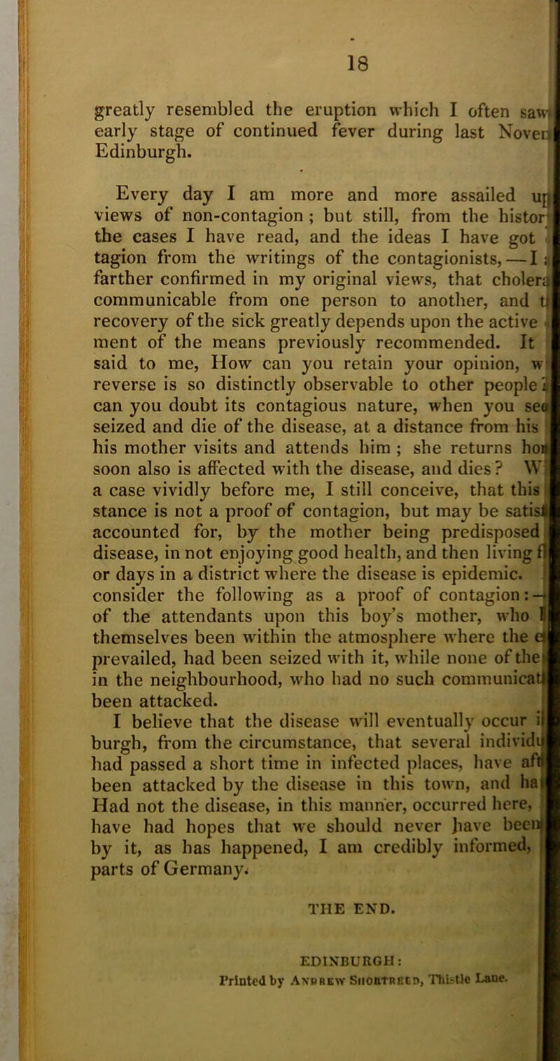 greatly resembled the eruption which I often sawi early stage of continued fever during last Noven Edinburgh. Every day I am more and more assailed up views of non-contagion ; but still, from the histor the cases I have read, and the ideas I have got tagion from the writings of the contagionists,—I; farther confirmed in my original views, that cholera communicable from one person to another, and U recovery of the sick greatly depends upon the active ment of the means previously recommended. It said to me, How can you retain your opinion, w reverse is so distinctly observable to other people 3 can you doubt its contagious nature, when you sea seized and die of the disease, at a distance from his his mother visits and attends him ; she returns ho* soon also is affected with the disease, and dies? W| a case vividly before me, I still conceive, that this stance is not a proof of contagion, but may be satisl accounted for, by the mother being predisposed disease, in not enjoying good health, and then living f or days in a district where the disease is epidemic, consider the following as a proof of contagion: — of the attendants upon this boy’s mother, who II themselves been within the atmosphere where the ei prevailed, had been seized with it, while none of the in the neighbourhood, who had no such communicate been attacked. I believe that the disease will eventually occur i burgh, from the circumstance, that several individi had passed a short time in infected places, have aftf been attacked by the disease in this town, and ha Had not the disease, in this manner, occurred here, have had hopes that we should never Jiave becnf by it, as has happened, I am credibly informed, parts of Germany.; THE END. EDINBURGH: Printed by Axrrew Siioutrecd, Thistle Lane.