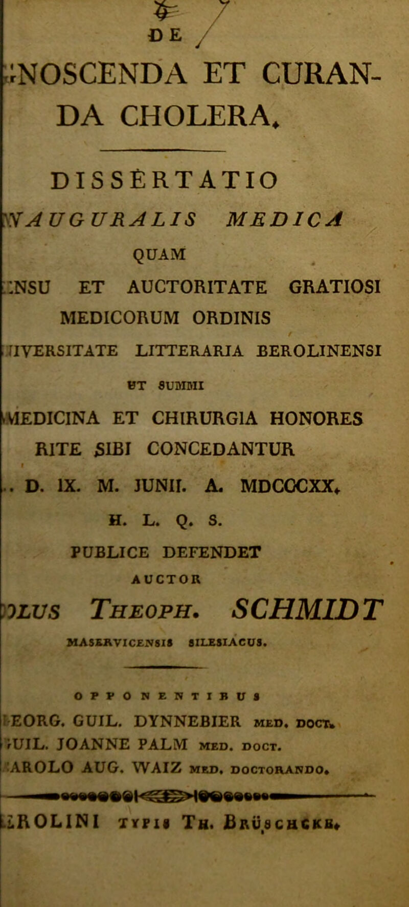 ;;noscenda et cijran- DA CHOLERA. DISSERTATIO AUGURALIS MEDICA QUAM :;nsu et auctoritate gratiosi MEDICORUM ORDINIS / TIVERSITATE LITTERARIA BEROLINENSI HT 8UDIMI iVIEDIClNA ET CHIRURGIA HONORES RITE SIBI CONCEDANTUR I • .. D. IX. M. JUNII. A. MDCOCXX* H. L. Q. S. PUBLICE DEFENDET AUCTOR )0LVs Theoph. s CHMID T MASKRVIC£1«818 8ILESIACUS. OFPO NENTIBU8 FEORG. GUIL. DYNNEBIER med, doct» fUIL. JOANNE PALM med. doct. <AROLO AUG. WAIZ med. doctohando» UbOLINI TYPif Th. BRij.acuCKB*