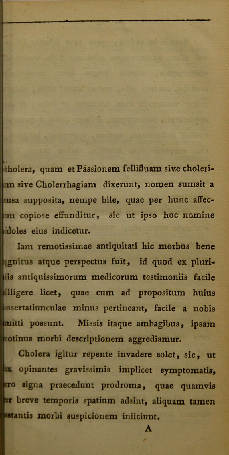 sholera, quam et Passionem fellifluam sire chuleri- im sive Cholerrhagiam dixerunt, nomen sumsit a imsa supposita, nempe bile, quae per hunc affec- tm copiose eS^unditur, sic ut ipso hoc nomine (doles eius indicetur. lam remotissimae antiquitati hic morbus bene jgnitus atque perspectus fuit, id quod ex pluri- iis antiquissimorum medicorum testimoniis facile illigere licet, quae cum ad propositum huius jssertatiunculae minus pertineant, facile a nobis mitti possunt. Missis itaque ambagibus, ipsam cotinus morbi descriptionem aggrediamur. Cholera igitur repente invadere solet, sic, ut ■uc opinantes gravissimis implicet symptomatis, nro signa praecedunt prodroma, quae quamvis breve temporis spatium adsint, aliquam tamen •stantis morbi suspicionem iniiciunt»