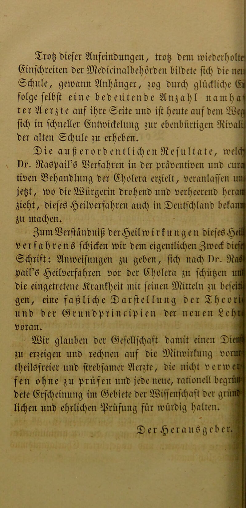 biefcr 5tnfembungeu, tro^ bem tt>iebcrI)o(tet (Sinfd^reiten ber 9)iebicina(6c^örbeii bUbetc jid) bie neu <Sc^;i(c, geiDann 5tnl^ängei-, jog biird) gIiidUd)e (Si folge felbft eine bebexitenbe 5lnjol)l nam^a^ ter ^ler jte auf ti^re ©eüe uub ift Ijcute auf bem 2Bccj ftd^ in fc^ucller (Sntwicfeluug gur ebenbürtigen DiioaI4 ber alten @d)ule ju erljeben» 2)ie anferorbentlic^enDiefnltate, tt)elct| V Dr. Siaöbail’d ©erfahren in ber präoentioen unb eure) tioen S3el)anbtung ber (Sii^olera erhielt, oeranlaffen unji je0t, tt)o bie SKürgerin brotjenb unb oerl;eerenb f)cran|. jiei^t, biefeö ^eilüerfal)ren and) in 2)cnt[d)lanb befam ju machen» 3nm3Serftdnbnip ber^eiltnirfnngen biefeö.ödl !oerfal)renö f^iden mir bem eigentlid)en bieft @d)rift: Stnmeifnngen ju geben, fie^ nad) Dr. ))air^ <§eil»erfal)ren oor ber (5l)olera 51t fd)n^en unj bie eingetretene Äranfl)eit mit feinen 93iitteln jn befeifl gen, eine fa^lic^e fDarftellnug ber S^^coriJ unb ber @rnnbbtincibicn ber neuen SebJ voran» I 2ßir glauben ber ©cfetlfd^aft bamit einen 2)ieiJ ju erjeigen unb rechnen auf bie 93iitmirfnng vomj tl)eilöfreier unb ftrebfamer 3lcr5tc, bie nid)t vermej fen ol)ue jn ü^üfen unb tcbcncnc, rationell begrü* bete @rfd)cinnng im ©cbicte ber 9jßiffcnfd)aft Vor griinl licJ^en unb cl)rlid)en 4>i^nfung für mürbig galten. ' 2) c r e r a n gebe r.