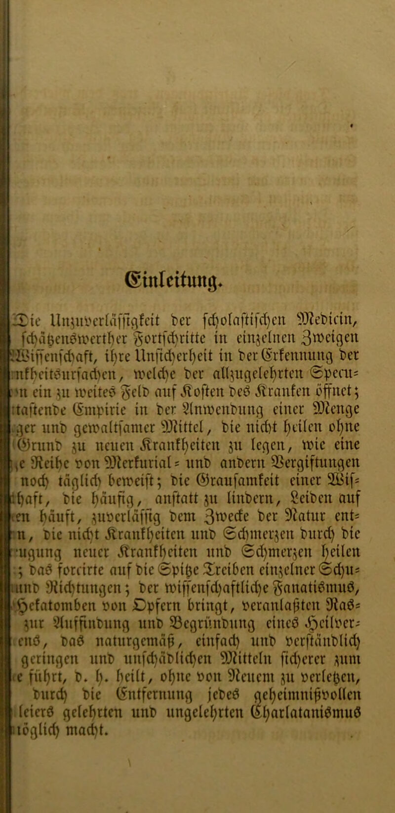 ©inlcifung* jXic Uu^uycrlaffigfcü ber [rf)otnftifd)cu ^'*J?ebidn, fd)aöeuöti'crtl)cr gort[d)ritte in cinjclncn Steigen J'^Uffenfebaft, ii)re Unftd)er^eit in beriSrfennung ber :nfbcitbnr[nd)cn, UH'ld)e ber all^ngele^rten @peai; :>n ein 511 lueited ^e(b anf ^iloften beö ^tranfen öffnet; itaftenbe (Smpirie in ber 5(ntnenbnng einer 9)?enge vger nnb gcinaltfamer S)dttel, bie nidyt i)eiicn of)ne (feninb ju neuen Äranfi)eiten jn legen, nne eine l^e 9f{eü)e fonTO^erfurials nnb anbern 93ergiftnngen nod) täglid) betneift; bie ©raufamfeit einer 2Bif« t^aft, bie i)nufig, anftatt jn linbern, Seiben öuf tni ^äuft, ,;nneridfftg bem 3^'^de ber 9^atur ent= :n, bie nid)t Äranfijeiten nnb 0dnnerjen bnrd) bie •ugnng neuer Jtranfi)eiten nnb (2d)mersen I)eilen ; baö foreirte auf bie @pi0c ^Ireiben einzelner @d)ns utnr> !}iid)tungen; ber tt)iffenfd)aft(id)e ^nnati^mnö, .\Öefatomben fon Dpfern bringt, t^ernnla^ten ;nr 5?tnffinbnng nnb 33egri'mbnng eined »ödlber^ enö, baö naturgemäß, cinfad) nnb berftänblid) geringen nnb nnfd)äbli(^en 9J?itteIn fid)erer i;nni <e fiißrt, b. i). beüt, o^ne »on Dienern jn nerießen, bnre^ bie (Sntfernnng jebed getjeimnißnoKen (eierö geteerten nnb nngclei^rten ©i;ar(atonidmuö uöglic^ mad)t.