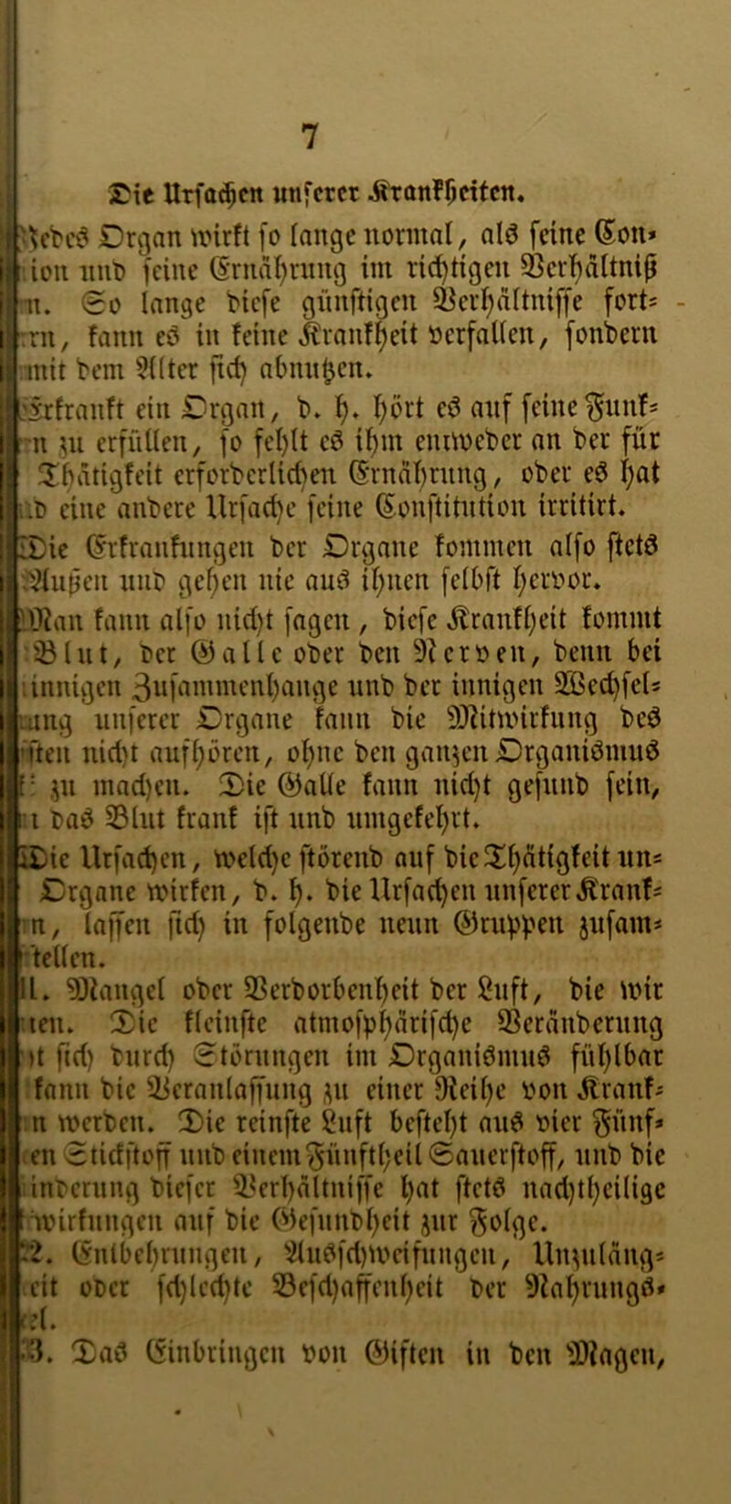 I“ rie Urfa^cn unfcrcr Äronflicitcn. Drgan unrft [o lange normal, alö feine ßon* icn nut) feine (Srnaf)rnng im richtigen ^erf)dttnip n. (So lange biefe giinftigen ^er^ältniffe forts - rn, fann eö in feine ^ranf^eit oerfallen, fonbcrn mit bem 5llter jict) abnn^en. :irfranft ein Drgan, b. 1^» l^ört eö auf feine ^nnf^ ni ,^n erfüllen, fo fel)lt if)m emioeber an ber für ^lüätigfcit erforberlid)en (Srndf^rnng, ober eö f)at i:0 eine anbere Urfacl)e feine Sonftitntion irritirt. iDie (Frfranfnngen ber Drgnne fommen alfo ftctö ■J^lupen nnb gelten nie au^ il;ncn felbft l;eroor. IDian fann alfo nid)t [agcn , biefe ,^tranfl)eit fommt ;^lnt, ber ©alle ober bcn 9ieroen, beim bei linnigcn 3nfammcnl)ange nnb bet innigen SBed}fel5 'oing unferer Drgane fann bie SJiitioirfnng beö ’ften nid)t auf^örcn, ol)nc ben ganzen Drganiömnö [• jn mad)en. 2)ie ©alle fann nid)t gefnnb fein, i I baö S3lnt franf ift nnb nmgcfel)rt. i£)ie llrfadjen, n>eld)e ftörenb auf bieXl)dtigfeitnns £)rganc mirfcn, b. bieUrfad)en nuferer^ranf^ rn, laffen ftd) in folgenbe nenn ©rnbpen jufam* r'tcllen. In. 9Jiangel ober SSerborbenl)eit ber ßnft, bie mir leiu 2)ie fleinfte atmofpf)drifd)e SSerdnbernng ')t fid) bnrd) 8töningen im Drganiömnö fül)lbar ;fann bie ^i^cranlaffnng ,^n einer 9ieil)e oon ^ranf^ ;n merbcn. 3)ie reinfte Snft beftel)t and oier ^ünf* tcn Stidftoff nnb einem'5ünftl;eil<£anerftoff, nnb bie inbcrnng bicfct i^erl)dltniffe l)at ftctd nad}tl}eili9C t ivirfnngcn auf bie Ok[nnbl)eit jnr ^olge. (.■2. (vnlbebrnngen, 2lndfd)mcifnngen, Ulmildng* eit oocr fd)led)te 33cfd)ajfenl)cit ber 9?a^rnng0» < d • ('3. Xad ©inbringen oon ©iften in ben 'ü)?agcn.