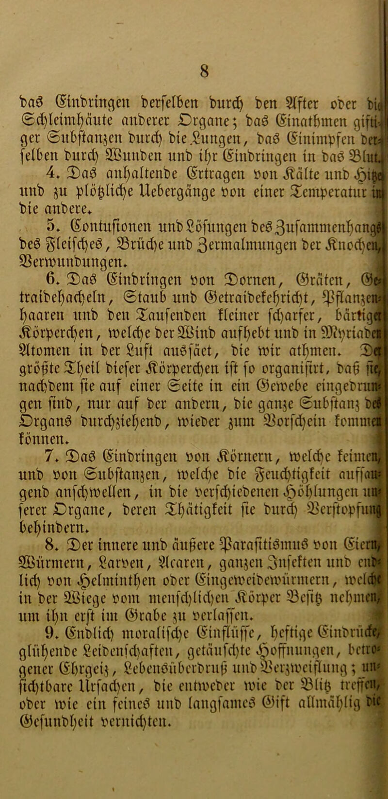 baö (Sütbringeu berfelben burcl^ ben 5(fter ober bi(| (5d)tcim^äute aiiberer Drgane; baö (Sinatbmen gifti-. ger @ubftan.5cn biirrf) bie.Siingen, baö @inim)?fcn ber^ felben bitrd) SBiinben imb tf;r (Einbringen in bnö 33Int 4» anl)altenbe Ertragen oon Ääite rinb ^i^ xtnb ju ))(öblid)e Uebergänge Oon einer 2;eniperatnr in bie anbere* 5» Sonhifionen nnbSöfnngen beö ^(eifc^eö, S3rnd)e imb S^rmalmiingen ber .^noe^eii, SSerwnnbnngen» ^ 6. 3)a0 ©inbringen oon Bornen, ©reiten, trnibel^ad)etn, @tanb nnb @etraibefel)rid)t, ^flan^ein lunaren nnb ben 3!aufenben fieiner [d)Qrfer, bartig4 Äörperd)en, \neld)e berS3inb anf^ebt nnb in 50tprinbei Sttomen in ber Snfl auöfäet, bie mir atl^meiu 2)4 gröfte 2^eU biefer Äörperd)en ift [o organijirt, bab fifl nad)bem fte auf einer (Seite in ein ©emebe eingebruii gen ftnb, nur auf ber anbern, bie ganje (Snbftanj bei £)rgans3 bnrd)5iebenb, mieber pm S^orfd^ein fonnnet fönnen* | 7» 2)a0 ©inbringen Pon Körnern, welche fciincnj nnb Pon Snbftanjen, meld)e bie geud)tigfeit nnffai« genb anfd)lPenen, in bie perfd)iebenen ^öbtungen uni ferer £)rgane, bereu 2bätigfeit fie bnrd) 33erftopfun| bebinbern. r 8» 2)er innere nnb anbere ^arafitiöinnö pon ©icm| SOBürmern, Sarpen, Stcaren, ganjen Snfeften nnb en» lid) Pon »^elmintben ober ©ingetpeibenninnern, ipcicbf in ber QBiege Pom inenfd}(id)en ilbrper 33e)lb nebincn| um il)n erft im ©rabe jn pertaffen» üf 9» ©nblid) moratifd)e ©inftnffe, heftige ©inbrnrfe;^ gtitf)enbe Seibenidiaftcn, gctänfd)tc »öoffnnngen, betro* gener ©brgeij, gebenönberbrnb nnb^ersmeiftnng ;_mn fid)tbare Ürfad)cn, bie entmeber mie ber ^lib treffen^; ober mie ein feincö nnb tangfamc^ ©ift altmabtig bi^ ©efnnbbeit pernid)tcn.