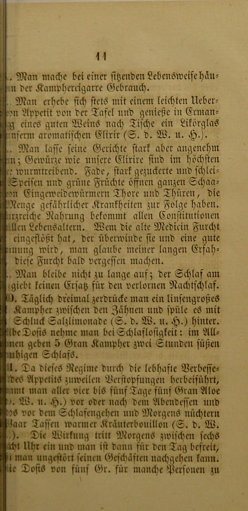 1.. ma(f)c bei einer itijienbcnSebenöiXHnfd^dus I ?ni ber ^ampbcvdgnrrc ©ebraud). I . 9)Zau ergebe fid) ftctö mit einem leid)ten Ueber^ |:.Mi 5(pbctit non ber ^lafci nnb ^enie^e in ©nnait! I einc^ guten SBein^ nad} ^üi[d)c ein Siförgtaö I nfemr aromnti[d}en ©(i.rir (©» b* 3B* ii» 1.. ?0ian Inffc feine ®crid)te ftarf aber angcneb)m I n; ©emürtc mie nnfere ©li.rire finb im !^öd)ften fc: murmtreibenb. ^nbe, ftarf geänderte nnb fd)(cis l.^peifen nnb grüne ^rnd)te offnen ganzen @d}aa= | >n ©ingcmcibcmnrmern 5If)ore nnb 2!f)üren, bie Oenge gcfdf)rnd)er ^itranf^eiten jnr ^olge f)aben* :;r;rcid)e Dia^rnng befommt alten ©onftitntionen i.Ucn Sebcnöaltern. 2Öem bie alte 5Jtebidn f$nrd)t cingefib^t bat, ber nbcmnnbc fic nnb eine gnte aniing mirb, man glaube meiner langen ©rfaf)* biefe gnrd}t halb bergeffen mad}eiu .. 5Jian bleibe nid)t jn lange auf; ber 6d)laf am giebt feinen ©rfa^ für ben nerlornen 9tad)tfd)laf» 10. Xägtid) breimal jerbrüdc man ein tinfengropeö .^ampl;er ;mifd)en ben 3<^f)iit’n nnb fpnle cd mit <Sd)lncf 0al;limonabe (@. b. 2ß. n. «Ö-) Ijinter. ilbe2)orid ncljmc man bci(5d)lafloftgfeit: im 2111« :ncn geben 5 ©ran Äampber smei (Etnnbcn füfjcn nbigen Edjlafd. 11. Xa biefeö flfegime bnrd) bie lcbf;afte 2Serbcffc« 'bed 2lppctitd ;im'cilcn ii^erftopfnngen bcvbcifül)rt, i'.imt man aller nicr bid fünf Xage fünf ©ran 2lloe >. n. S^.) nor ober nad) bem 2lbcnbeffcn nnb f?d nor bem (2d)lafengcl)cn nnb ^Jtorgend nüd)terii 'laar Xaffen mariner .Urdntcrbonillon ('S. b. 9B. .). Xic ai'irfnng tritt -i)Ji'orgcnd j;mifd)cn fcd)d 'dM Ul)t ein nnb man ift bann für ben Xag befreit, II man ungeftört feinen (^lefdiaften nad)gcl)cn fann. de Xofid non fünf ©r. für mand)c ^Jflcrfonen jn