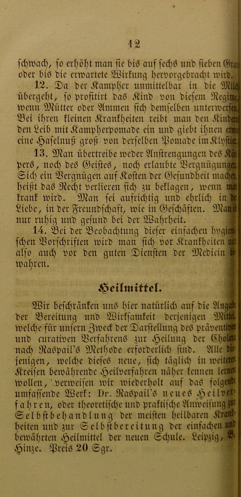 fd)n)ad), fo cid)öl^t man fie biö auf [cc^ö unb ftebenörai ober bi6 bie erwartete SSirfung I)eroorgebrad)t wirb. 12. 2)a ber Äambljer unmittelbar trj bie übergebt, [o btofitirt baö ,^linb oon biefem S^egira^ Wenn 3)?ntter ober 5(mmen fid) bemfetben unterwcrfa 53ei ihren fteinen Äranfbeiten reibt man ben Äinbi ben Selb mit,^ampberböniabe ein unb giebt ihnen ^ eine ^afelnufi grof oon berfelben ^omabe imÄtvftk 13. 9Jian übertreibe Weber Stnftrengungen be6 berö, nod) beö ©eifteö, noeb erlaubte S^ergnügungi ©id) ein Vergnügen auf .Soften ber ©efunbbeit macbft beipt ba^ Siecbt oerlieren fid) ju beflagen, wenn na franf wirb. 9[Ran fei aufrid)tig unt> ebriicb in ■ Siebe, in ber ^reunbf^aft, wie in ©efcbäften. 9)?aM nur rul)ig unb gefunb bei ber SBabrbeit. i 14. Sei ber Seobad)tung biefer einfacbcn bV9Ü ' fd)en Sorfd)riften wirb man ftd) öor Äranfbciten i aifo auch öor ben guten ©ienften ber ^0^ebidn wahren. 9ßir befd)ränfen unö hier natürlidi auf bie 5lngl ber Sereitung unb SBirffamfcit ber{cnigcn weld)e für unfern ber 2)arftellnng bcö präocnt« unb cnratben Serfahrcnö jur *!^ei(ung ber ©b»® nad) Db^hair^ SJetbobe erforberlidi finb. 2lUc w» jenigen, weld)e biefeö neue, fid) täglid) in wciteip .^reifen bewäbrenbe «i^eiberfabren näber fcnnen leaMP wollen,' Oer weifen wir wicberbolt auf baiS folget umfaffenbe 9Berf: Dr. Siaöpaü’ö neuc^ J^ciloe^ f a b r e n, ober tl)eoretifd)e unb praftifd)e ^Inweifiing ß ©elbftbebanblung ber mciftcn beilbaren .itrav beiten unb jnr © c l b ft b e r c i t u n g ber cinfad)cii i# bewäbelcn Heilmittel ber nenen ©d)ule. Scip3ig, w §iii3e. ^reiö 20 ©gr.