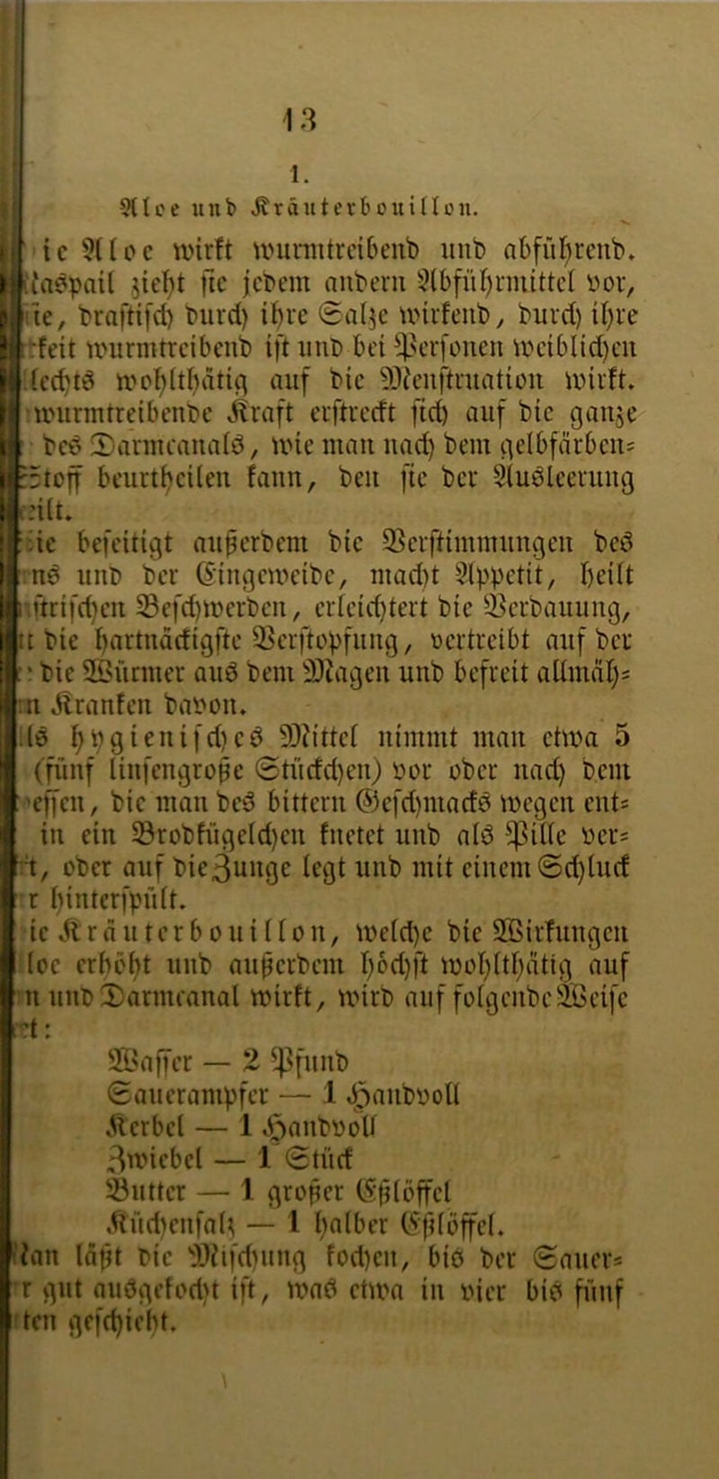 i| Stlcc unb ^räntevboiiinon. ic 5ÜPC wirft umniitreibenb unb abfül^reub. itaepait jie^t fic jebem auberii 5lbfiif)rmittcl Por, 'ie, braftifd) biird) ibre Saljc wirfeub, burd) il)re •:feit um rill treibenb ift iiiib bei ?;]3erfoiieii UHnbIid)eii ieebtö umbitbati^ auf bie 5)teiiftriiatiim wirft, wiirmtreibenbe ilraft erftredt fid) auf bie gaiije beö 2)ariueaiialö, wie mau iiad) beiu gelbfärbeit= :5toff beurtbeüeii faiin, beit fie ber Siuöleeruug i:i(t. ■üe befeitigt aiiperbent bie 93erftiiuiuuugeii bed ns uitb ber (Siitgeweibe, iiiad)t Slppetit, brüt nftrifebeu 33efd)werbeii, erteid)tert bie 3]erbauuug, IC bie b‘ittiiädigfte ^erftopfuiig, pertreibt auf ber bie SÖütiiier auö beiu SJJageu unb befreit aUinäb= :ii Äranfeii baPoiu ;lö 9)?ittet uimiiit mau etwa 5 (fünf liiifengroße 0tüdd)eii) por ober imd) bem 'efieii, bie mau beö bitteru ®cfd)iuad0 wegen eiit= in ein S3robfiigeld)eu fuetet unb alö ^ilie Per= ober auf bie3uiigc legt unb mit einem @d)iud r binterfpiUt. ie Ä r ä u t e r b 011 i ü 0 u, weid)c bie SBirfuiigeii loe erhobt uitb auperbem wobttbätig auf ’U uiU>!l)armeaual wirft, wirb auf foigeitbeSteife •?t: Sßaffer — 2 ^4>fuub (Sauerampfer — 1 ^aiibpoll Äerbel — 1 v^aitbPoU 3wiebct — 1 (Stücf 33utter — 1 groper (Splbffel ,^iid)eufa(^ — l b«iber (5fdöffe(. iian Idpt Oie J!}ti|'d)uug fod)eii, biö ber (Sauer« ’r gut auögefodit ift, wad etwa iii Pier bid fi'nif rteii gefebiebt.