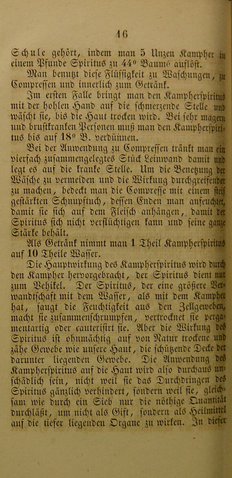 10 @d)ute gcl)övt, inbem mon 5 Unjen Äamp^cr in einem ^funbe ©pifituö ju 44^ 33aum6 auflöft. 9)^an bemil^t biefe glüffigfeit ju 2ßa[cl)iingcn, ^n (Sombi-cffcii nnb imierüd) jum ©etvänf. 3m elften ^ntle bringt man ben ^ampbeifpiritnö mit bei l)oi)Icn ,^anb auf bie [d)mei3enbe (stelle mib n)d[d}t fie, bid bie ^aut troden mirb. 53ei [e^r magem nnb bruftfranfen f^erfonen mnf man ben Äami)bcr[pirii tuö biö auf 18^ 'Derbünneiu 33ei bei Stnmenbung ju (Sombreffen tränft man ein inerfad) sufammengelegteö 6tnd Seinmanb bamit unb legt eö auf bie fraufe (stelle. Um bie 33ene(3ung ba 2ßäfd)e ju Dermeiben unb bie SÖirfung burd)greifcnfcB ju mad)en, bebedt man bie ß^ommeffe mit einem fteif geftdrften (Sd)nupftud), beffen ßnben man anfeuebtet, bamit fte fid) auf bem ^f^ifd) anl^ängen, bamit bet ©birituö fid) nid)t Derflüd)tigen fann unb feine ganjt (starte bebält. Stlö ©eträid nimmt man 1 il'l)eil Äampbet^fpiritui auf 10 Xijtxh SÖSaffer. 2)ie ^auptmirfung beö ^ampbbrfpirituö mirb but^ ben tonpber l)eröorgebrad)t, bei (gpirituö bient mit juni 2Sel)i!eL (Der (spiritiiö, ber eine größere Sei* manbtfcbaft mit bem SBaffer, alö mit bem ^ampb® bat, fangt bie Seud)tigfeit auö ben ßUlgemeben, mad)t fie jufammenfd)rümpfen, »ertrodnet fie pergo» mentartig ober cauterifirt fie. Slber bie Söirhmg bc6 (Spirituö ift obnmäd)tig auf oon 9^atur trodene unb jäbe @cU)ebe mie unferc ^aut, bie fd}übenbe Dcdc bö barunter licgenben ©emebe. (Die 9lmoenbiing bc6 .^ampberfpirituö auf bie .^aut mirb alfo burebauö um fd)äblid) fein, uid)t mcil fte bas? (Durd)br_ingen ©pirituö gänjlid) oerbinbert, fonbern meil fie, gicid' fam mie burd) ein ©ieb nur bie nötbige iDiumtität burd)läpt, um uid)t alö ©ift, fonbern als? .^cilmittd auf bie tiefer licgenben Drganc 311 wiifcn. 3n bic|cr