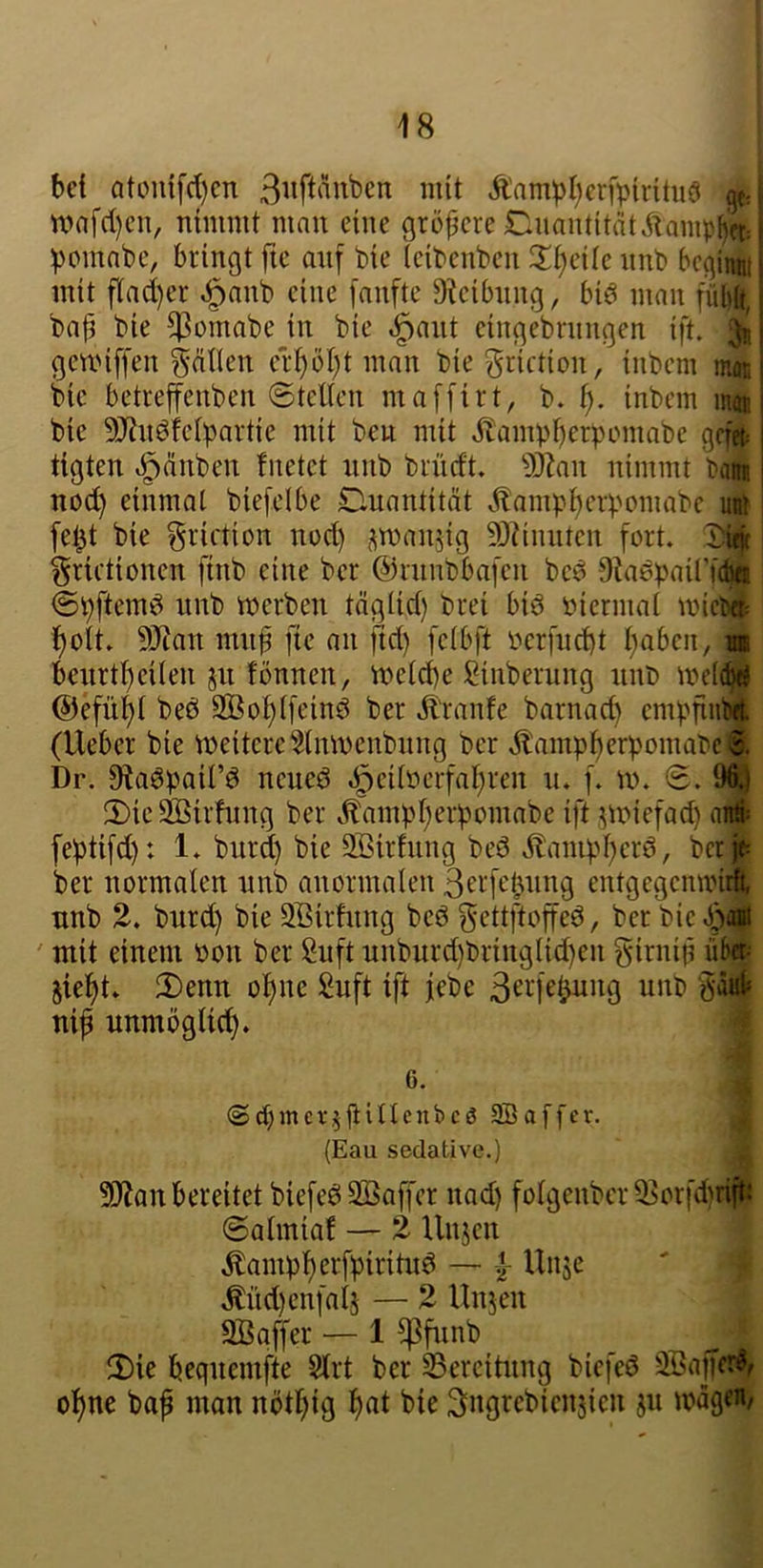 bet atoui[(t)cn mit Äampt^erfpirituö gt- n>nfct)cn, nimmt man eine größere Cuantität^lamphft; pomnbe, bringt fte anf bie (eibenben Xi)cik nnb bcginw mit flad)er ^anb eine fanfte 9?eibnng, biö man fül)ö, ba|i bie ^omabe in bie ,^ant eingebrungen ift. 3b gemiffen gnllen cr^öl)t man bie^riction, inbem mon bie betreffenben Stellen maffirt, b. inbem m« bie 9J?nöfclbartic mit ben mit Äampberpomabe gefefc ttgten i^änben fnetct nnb brncft. ^jZan nimmt baw noc^ einmal biefelbe Duantität ^llampi^crpomabc uÄ fe^t bie ^rirtion nod) ^manjig 93?innten fort. ^ grietionen [tnb eine ber ©innbbafen bc^ O^iepairf^ Spftemö nnb merben täglid) brei biö biermat mici«i l)ott. 50ian mnf fte an ftd) fclbft bcrfnd)t l^aben, la bcnrtl)eilen jn fönnen, meld)e Sinberung nnb @efül^l beö SBo^lfeind ber Äranfe barnad) empfiiiM (Ueber bie weitere 5lnmenbnng ber Ä'ampberpomabcJ Dr. ^adpail’d neueö «öcdberfal^ren n. [. W. S. 9^ 2)ic Siöirlnng ber ^ampl^erpcmabe ift .^wiefad) ai# feptifd): 1* burd) bie Söirfnng bed Äanipl^crd, bcr|t ber normalen nnb anormalen ßerfetjuing entgegemviA nnb 2. burd) bie 2Birhing bed gettftoffed, ber bie ' mit einem bon ber Suft unburd)bringlid)en girnip üb» jie^t» 2)enn ol)nc 2nft ift febe ii^^b öä4 nip unmöglich. ^ 9)?an bereitet biefed2Baf|'cr nad) folgenbcr 33orfd)rip Salmial — 2 Unjen Äampl^erfpiritud — Unje ' * Md)enfaij — 2 Unjen äßgffer — 1 ^fiinb 2)ie beqnemfte Strt ber SSereitnng bicfed 2Bajfet^ ol)ne baf man nötl)ig l)at bie Sng^ebienjien jn mag«/ 6. <Srf;mcV,5fiinenbcß 9Baffcr. (Eau sedative.)
