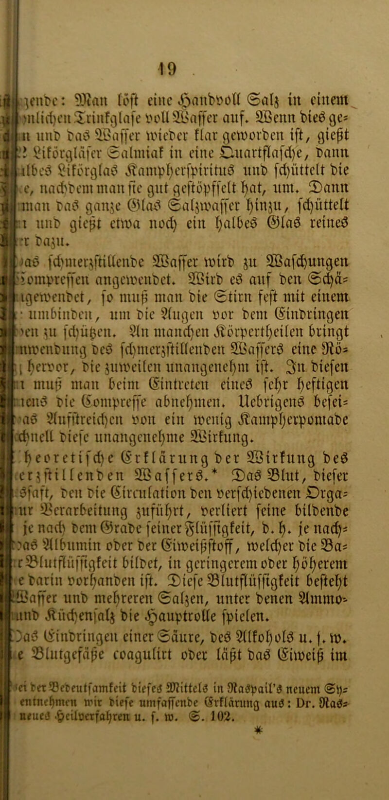 I )ulirf)en^Iiinf9lafe ooUSlMiffer auf. Sßeunbieöge* ».11 uut> baö ^Baffer U'ieber flar geworben ift, giept IMförglafer ©aliniaf in eine £Uiartflafd)e, bann I itbcb Sifbrglaö .^anipl)erfbiriäiö unb frf)üttelt bie I e, uaebbem man fie gut geftöpffelt f)at, um. 2)ann mau bab gaiije @(ab ©aijwaffer l^iu3u, fd)üttelt 1.1 unb giept etwa uod) ein l)albeö @(a6 reined l-r baju. |jaö fd)mer3ftiitenbe SBaffer wirb 311 Sßafcpungen riompreffeu angeweubet. 35>irb ed auf ben Iigewenbet, fo mup man bie ©tirn feft mit einem 1‘ unibinben, um bie ?(ugcn vor bem (Siubringeit It 'en 311 fdjü^en. §(u mandjen Äörpcrt()ei(eu bringt I nweubung bed fd)nicrjftU(enbcn Sßafferd eine 9^ös t)eri'or, bie juweücn uuangenef)m ift. 3n biefen 1:1 mup mau beim (Sintreteii eiued fcfjr f)eftigen riciid bie (^ompreffe abne^meu. llcbrigend befeis ['ad 2(ufftreid)en iwii ein wenig ^ampfjevpomabe [■{PneU biefc unangcnel;me SBirfung. [ f)eoretifd)c (Srftarung ber SSirfuug bed Ler^ftiltenben Sßafferd.* 3)ad 33Iut, biefer dfaft, ben bie Simdation ben oerfd)iebeneu Drga= ur i^erarbeitnng 5ufüf)rt, oerfiert feine bübenbe j je nad) bem @rabc feinergiüffigfeit, b.f). jeua^« [?ad '^Übumin ober ber (Siweipftoff, wefd)er bie SSa* r3?Iutflnffigfeit hübet, in geringerem ober I;ö()ercm [ e barin oor^anben ift. 2)iefc 33tutf(üiTigfeit befte()t ^Sapet unb mehreren ©al^en, unter benen Slmmo-' uiub ^üd)en[a(j bie ^auptroüe fpieien. iOad tvinbringen einer ©dure, bed 5((fo^o(d u. |. w. i e Slutgefdpe coaguHrt ober Idpt bad (Siweip im ‘ieifcetSBcteutfamfcit biefcä SDtittctö in 9laöpail’3 neuem @i)5 entnehmen mir biefe mnfaffenbe (Srftänmg ouö: Dr, dla^s neueä •§cUocrfat)ren u. f. it>. 102.
