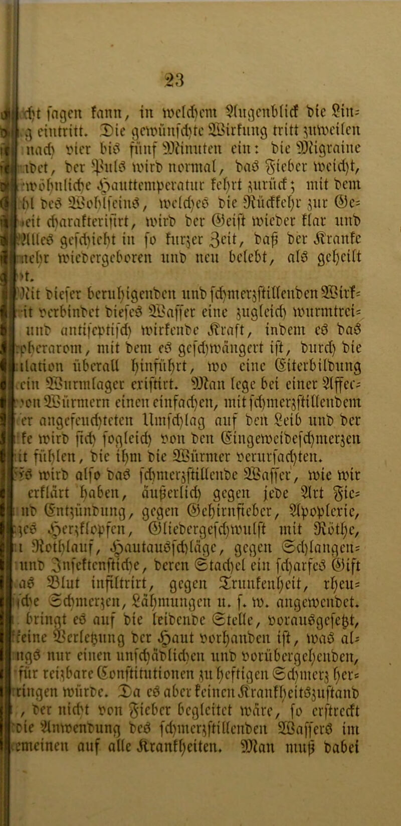 d)t fngcn fann, tu nH'Id)cm ^(ugcuMicf bic 9>l g eiutritt. Die gmn“mfd)tc Sirfuug tritt :^mxH'itcu nad) iMcr biö niiif ^»fimiten ein: bic 5)iigraine ifct, ber tinrb noniial, baö lieber uund)t, ux'übiilicbc J3ii«tit'nipcratur fef)rt i^iirüd; mit bem bl bed ÜH'blfciiu^, UH’ld}cö bie 9^üdfcl)l• jur ®c= icit (baraftcrifirt, mirb ber @cift micber Har imb ii fHllcd gefdnebt in fo hirjer ßcit, bap ber Ärnnfe |ntet)r U'iebergebcreu iinb neu belebt, nlö gel)eilt ‘ ^t. ■)iit biefer benil)i9eubeu unbfd)merjftilleuben9BirH •it t'crbinbet biefeö 3Ba[[er eine juglcid) murintrei= unb untifeptifd) mirfenbe jlraft, inbem eö ba6 rpbernrptn, mit bem cö gefd^nnrngert ift, bnrd) bie ilation iiberall binfül^rt, mo eine (Siterbilbnng ein iBnrmlaget eriftirt. ?l)Zan lege bei einer Slffec^ ,'on Stürmern einen einfad)en, mitfd)merjftillenbem er angefend)tcten Um[d}lag auf ben Seib nnb ber fe mirb ftd) fogleid) fon ben (Singemcibe[d)merjcn •it fi’il)lrn, bie i^m bie SBürmer t?ernrfad)teiu L^rb mirb alfo baö i'dtmerjftillenbe SBaffer, mie mir erfldrt haben, duperlid) gegen jebe 5lrt ^ie^ nb Gnt^iinbiing, gegen ©ebirnfteber, Slpopleric, geö / ©liebergefd)nnilft mit ^ütl)e, f;i ?Kctblanf, dpautauöfd)läge, gegen @d)langen= innli ^nfeftenftidte, bereit 0tad)el ein [d)arfei^ ©ift S3lut infiltrirt, gegen 3:riinfenl)eit, rl)eus tfd'e Sebmer^en, £dl;mnngcn ti. f* m. aiigemcnbet. bringt eö auf bie leibenre 0telle, Dorau^gefe^t, 'feine ^crlebtmg ber »öflut r'orbanben ift, maö aU ngö mir einen unfcbdblidien nnb imrübergel)euben, für rei^bare©ünftitntioncn ^nl)cftigen0d}mer3 l)ers ringen mürDe. Da eö aber feinendlranfbeitöjuftanb , ber nid't vpit ^-ieber begleitet mdre, fo erftredt 'oie '^tnmenbung beö fd}iner3ftillenben Sßafferö im emeinen otif alle ilranfl)citen, 5}fan tttti^ babei