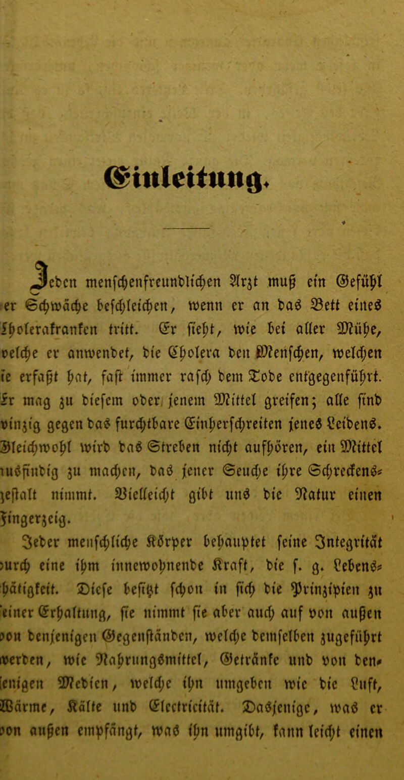 (^inletittttg. ^ebcn menfc^jcnfrcunbltc^cn 2lrjt mu0 ein ©efü^t ’W er 6c^tt)äc^e kfd;Ietc^en, wenn er an l>a^ S3ett eineö i^oferafranfcn tritt. (5r fie|)t, wi’e kt atter 2)?ü^e, reiche er anwenbet, bte (^fiolera ben ßÄenfcfien, weld;en ie erfapt pnt, fafl immer rafd; bem ^obe entgegenfüprt. ir mag 311 btefcm ober, jenem 2>?{ttel greifen; aUe ftnb otnjtg gegen ba^ furd;tbare (5mper[d;reiten jenes l^etbenS. 3JIctd;wopI wirb baS ©trekn nicpt aufpören, ein 9)?ittel uiSfiiibig 311 mad;cn, baS jener ©eiid;e ipre ©d^redenS« ;e(tatt nimmt. 33ie(ieid;t gibt unS bie 5f?atiir einen ^'ngcrseig. Seber menfc^Iic^e Äör^Jer behauptet feine Integrität )urd> eine ipm innewopnenbe Äraft, bie f. g. Gebens# pötigfeit. Dicfe befi^t fcpon in fiep bie ^rin3ipien 311 ‘einer (Jrpattiiiig, fle nimmt fic aber and; auf uoii aiipen ?on benjenigen ©egenflänben, wetd;e bemfelben 3ugefiiprt it5erben, wie 9?aprungSmitteI, ©ctrdnfe iinb \>on ben# [eiligen 2Webien, weld;e ipn umgeben wie bie ?uft, ffiärme, Äätte unb (5(ectricitat. Dasjenige, waS er ?on aupen empfangt, wnS ipn umgibt, fann teid;t einen