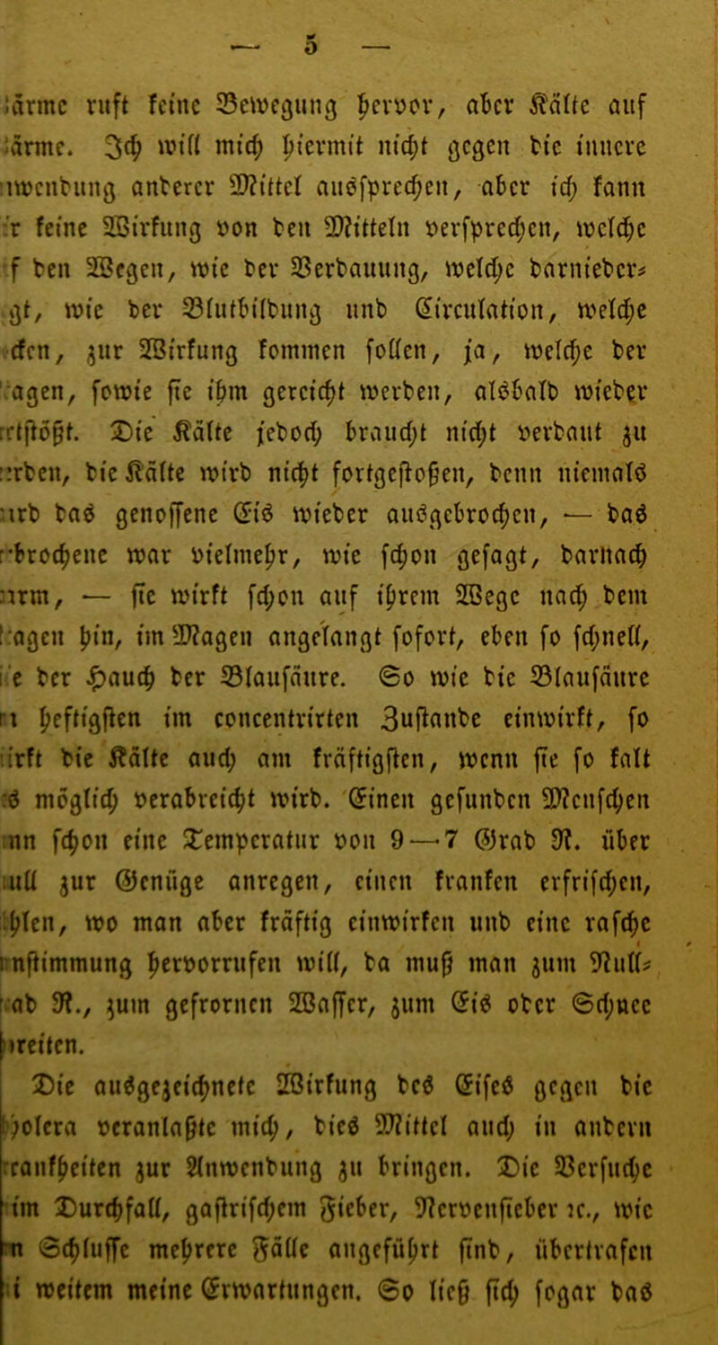 nirmc ruft fctnc Scivcgung ^evüov, aBcr ^^attc öiif vännc. nitcf) pievmit m'c|t gegen ti'c innere iiwenbiing antcrer 2)?tttei cinefprec^en, aber fd; fann :r feine SBirfung »on beu 2)?itteln berfprec^en, wefd^e ■f ben SBcgen, tuic ber SSerbauung, weld;c barnieber^ >gt, wie ber SiutbÜbung nnb ^ireutation, n?eld;c <cfen, jur SBirfung fominen foUen, ja, tnelcfie ber ':agen, fetnie fte ibm gereicht werben, aiöbalb wieber rrtjtö^t. 2)ie ^älte jebod; braud;t nid;t berbant ju ürben, bie lldUe wirb ni(|t fortgefio§en, benn nieinatö :irb baö genoffene ^iö wieber auögebroc^en, — baö r*brocf)ene war bielnie^r, wie fd)on gefagt, barliacb nrm, — fte wirft fd;on auf i^rein SBege nad; bem t:ageu pin, im 2J?ageu angefangt fofort, eben fo fd;ne(i, i:‘e ber ^autb ber S3iaufaure. ©o wie bie ©(aufdure ri f>eftigffen im coneentrirten 3uflanbe ein wirft, fo u’rft bie Ääfte aud; am fräftigften, wenn fte fo falt :d mbgfid; berabreic^t wirb. 'Sinen gefunben 9}?enfc^en :nn f4>on eine J^emperatur bon 9 — 7 @rab 9t. über :uü jur Oenüge anregen, einen fvanfen erfrifd;en, liefen, wo man aber frdftig einwirfen unb eine raft^e t irnfiimmung ^erborrufen wiii, ba mufj man jum 5tutf? fvOb 91., 5um gefronten 2ßaffcr, $um Qi6 ober ©d;ncc ftreiten. Die au6gejei(ftnetc SBirfung bcö ©ifeö gegen bie l?)oIera beranla^te mit^, bieö 9?tittcl and; in anbevu reanf^citen jur Sfnwenbung ju bringen. Die SBerfut^c im DurtbfaU, gafirifd;em lieber, 9?erbenfleber tc., wie m ©(^(uffe meftrere f^dUc angeführt finb, übertrafeu