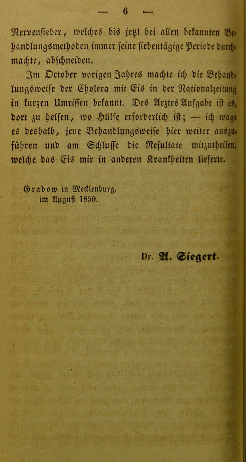 9leri)cnfteBev, bi'ö je^t bei alfcn befannten Söc» |>ant)Iun9ömet|»ot>en tmmcv feine ficbentägtge ^eriobe burc^# mad;te, abfe^neiben. 3m Detober »origen S^^^eö mailte td; bie S3e^anbi Kungj^metfe ber (I^olera mit ^lö in ber S^ntiondjcüung tn furzen Umriffen befannt. Deö Slr^teö Slufgabe ijl eö, bort SU Reifen, mo <^ülfe, erforbcriicf) ifi; — iö) mage eö beö^alb, jene 53e^anblungömeife fiier meiter au^ju# führen unb am ©cf)tuffe bie D'JefuItate müsnt^eifea, tt)eld)c baö (5i^ mir in anberen Äranff)eiten lieferte. ©röbott) in SÄedlenburg, im Sluönft 1850. / Dr. 21, 0tegett.