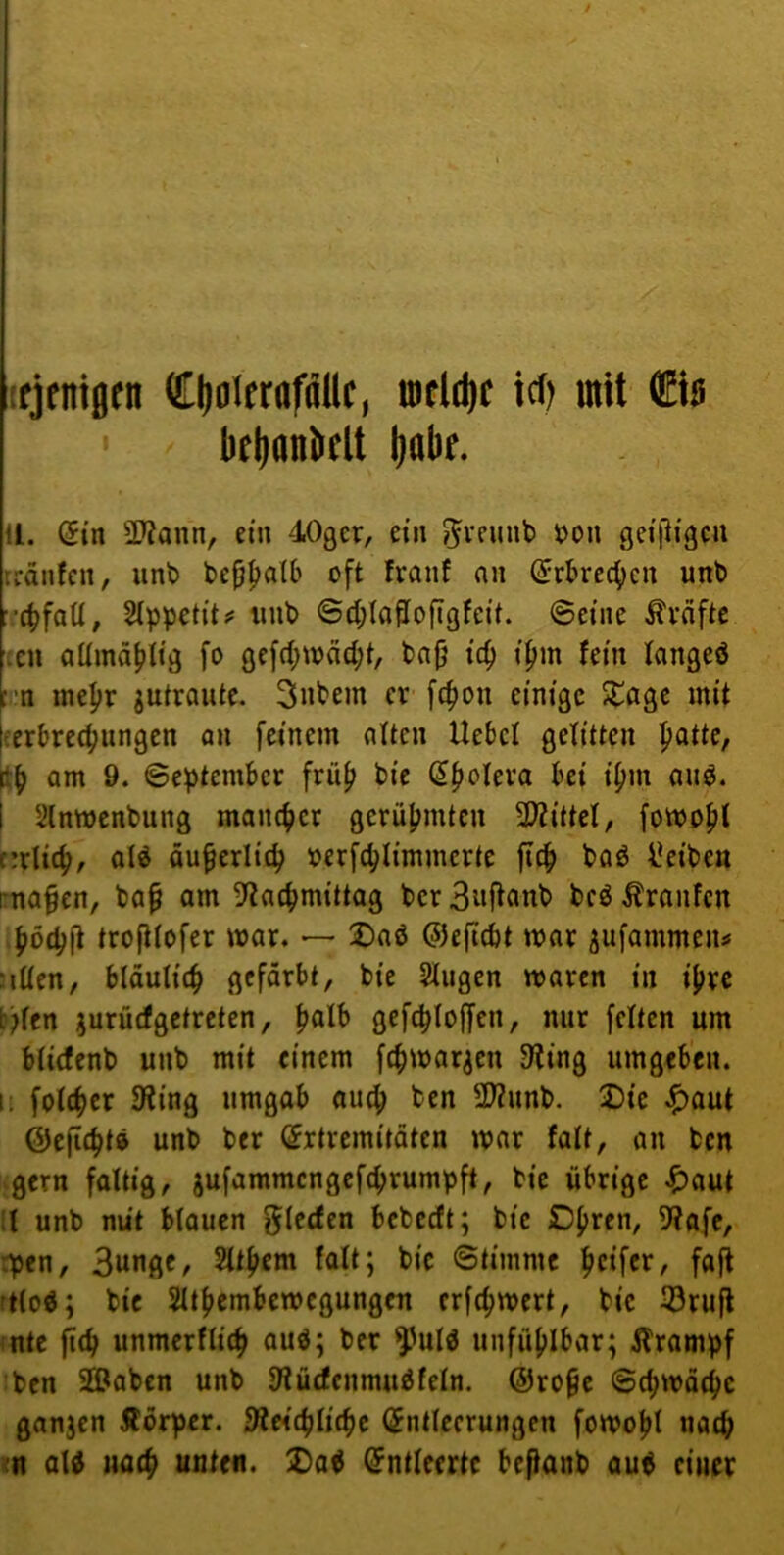 tfjeniflfn (£()olfraföllc, icf) mit €is ' bflionbclt liabf. U. Sin SWann, ein dOgcr, ein \?on gei'lligcii rränfcii, unt> be^^db oft franf an (5rbre4)cn unb ■■(^faU, SIppctit? iiub @d;Iaftofigfcit. ©eine Äväftc Len aümä^lig fo gcf(bwnd;t, bn(j i'c^ tpm fetn tangeö t 'n inepr gutrautc. 3nbem er fc^on einige Xa^t mit l-erbrec^ungen an feinem alten Hebet gelitten patte, ftp am 9. ©eptember fritp bie (5poIeva bei ipm au^. I Slnwenbung maiupcr gerüpmten 3)?ittel, fomopt t:rli(p, old äu^erlitp oerfcplimmcrte fiep bod l!eibett rnafen, bap am 5>?acpmittag ber 3«ftcmb bed tonfen ,pocp|i trofilofer mar. —- X)ad ©cjicbt mar ^ufammens ‘lüen, blduliip gefärbt, bie Singen maren in ipre t)len jurü(fgetreten, palb gefcploffen, nur feiten um blicfenb unb mit einem fepmar^en 9?ing umgeben, i: folcper 9ling umgab auep ben 2J2unb. Die ^)out ©eficptd unb ber (Jrtremitoten mar fall, an ben gern faltig, jufammengefeprumpft, bie übrige ^)aut :i unb nüt blouen bebeeft; bie Dpren, SiJafc, rpen, 3unge, Sltpem falt; bie ©timmc peifer, fajt ttlod; bie SUpembemegungen erfepmert, bie 33rufl ntc jlip unmerfliep aud; ber ^uld unfüplbar; jlrompf ben 2®aben unb 9iü£fcnmudfeln. ©rope ©cpmäepc ganjen Äorper. 9le<(plicpe (Entleerungen fomopl natp in ald uaep unten, ^ad Entleerte beftanb aud einer