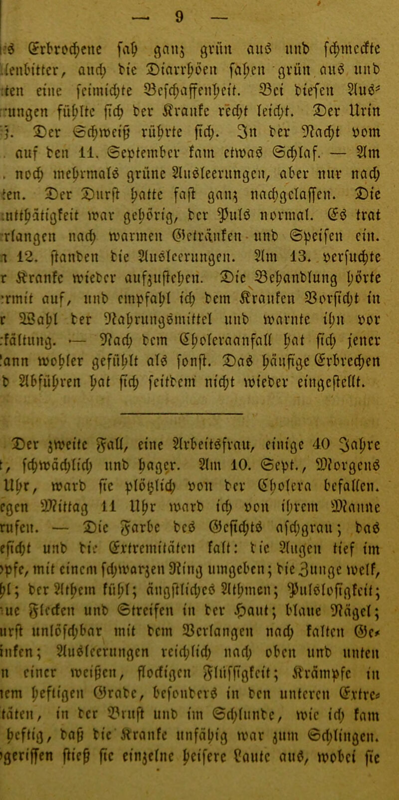 i-ö (^rbrod^cnc [a^ ganj gviut auö iinb fc^mcdtc i(enbittcr, and; bic 2)iavrpöeii [a|>en gvün cui6 iinb den eine fcimi'd;te Scfc^aften|)cif. 33ct biefen r'iingen füfjitc jtcb bei* Äranfc rM;t letd;h ®er Urtn ■■}. ®er 0cbn)ct§ rübvte fid;. 3n ber 9^nd)t öom . nuf teil 11. ©eptembcv fam ctinad ©^laf. — Slm . nod; inc^rmatö ßrüne 2hib(eerungcii, ober nur nach ien. S)er X)nrfl ^atte fajl gan;^ nncbßclaffen. X)ie :nttpätiQfeit war gehörig, tcr ^ulö novinal. trat :r(angcn nad; tvarinen ©etvvinfen-iinb ©peifen ein. .1 12, ftanben tte Stiißlcernngen. 5(m 13. i?er[u(bte r ^tranfe wtetev aiif^uftcbcn. ^tc S3e^anblung I;övte irim't auf, nnb empfabt td; bem Äranfen 33orfid;t tu r 23atjt her ^ta^rungsmittel nnb warnte it)n bor rfättiing. — 9?acb bem (J^olcraanfalt pat ftd; jener lann wobfer gefuMt ald fonjl. 2)a5J ^dujige (Jrbrec^cn b Slbfü^ren pat fiep fn’tbem m'cpt wteber ei'ngcftedt. Der zweite ^att, eine 5trbeitöfrau, einige 4.0 ^^apre t, fcpwädjtid; nnb bagcr. 2lin 10. ©cpt., 9}?orgeii6 ll^r, warb fte plö^ti'd; »on ber ^bolera befaden. egen 2)?i'ttag 11 ll^r warb tep r»on i’prcm 9)tanne rufen. — Die bed 0cfid;tö ofdjgrau; bad efidjt unb bie örtremitdfen fatt: btc 2(ugen tief tin )pfc, mit einem fd;worjen 3ting umgeben; bie3nnge weif, pi; ber2(tpem fiipl; dngjtlidjeö 2ltpmcn; ^ulßlcfigfcit; •ue Rieden unb ©treifen in tcr .^aut; blaue 3tngel; iirfl un(öfd;bar mit bem 5Bcr(angcn nad; falten &Cf iiifen; Sludleerungcn reid;Iid; nad; oben unb unten n einer weiben, florfigcn ^lüffigfeit; ^brdmpfc tu lem peftigen ©rate, befonbevd in ben unteren C?,vtre« taten, in ber 2?nift unb im ©d;Iiinbe, wie id; fam peftig, bafj tie Äranfc unfdpig war jum ©d;I{ngen. igcriffen fiie^ fic etnjclne peifere ^autc and, wobei fte