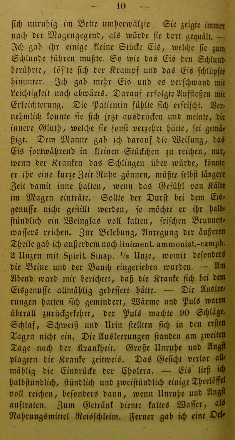 ftd; unru'^tg tm 33ette um^cntjäfate ©tc jct^tc immer jiad; ber 3}?aßengegenb, alö würbe fie bort ßequäit. — 3d; ßoB ipr etm'ge Heine Stüde (?i^, weldje fic juin Sd;Uinbe fü^n’en miipte. So wie bad ^iö bcn Sc^tuub berührte, töfte fiel; ber Krampf unb baö f4)iüpfte hinunter. Sd; gnh mepr ß^iö unb eö oerfd;wanb mit Seidjtißfeit und) abwärts. Darauf erfolgte Siufftofen mit ©rleid)terung. Die Patientin fünfte jtd; erfrifd;t. S3er? nepmtid; fonnte fte fid; fe^t auöbrüden unb meinte, bic innere @iut^, weld;e fte fonf} oerje^rt patte, fei gemd# §iflt. Dem S)?anne gab id; barauf bie SSeifung, baö @iö fortwäprenb in fteinen Stücfcpen gu reiepen, nur, wenn ber Ä'ranfcn baö Sd;Iingen über würbe, fönntc er ipr eine furje ^npe gönnen, mü^tr felbfi längere 3eit bamit inne palten-, wenn baö ©efüpl oon Äältc tm 9)?agen einträte. SoÜte ber Durjd bei bem genuffe niept gejdiüt werben, fo mö^te er ipr palb# jdünblid; ein Sßeingtaö ood falten, frifepen Srunnen# wafferö reid;en. 3iu‘ S3elebung, ?lnregung ber äuperen Dpcile gab id; auperbem no^ liniment. ammoniat.-camph. 2 Unheil mit Spirit. Sinap. V2 Un^e, womit befonberö bic S3eine unb ber S3aud) eingerieben würben. — 2lm Stbenb warb mir berid;tet, ba§ bie Traufe fiep bei bem (Siögcnuffe altmäplig gebejfert pätte. — Die ?lußlec# rungen patten ftd; geminbert, SBärmc unb ^ul^, wäre« überall ^urüdgefeprt, ber ^^ulö mad;tc 90 Sepläge. Sd;laf, Scpweijj unb Urin jlellten fiep in bcn erfien Dagen nid;t ein. Die Sluölcerungen flanbcn am ^weiten Dage nad; ber Äranfpeit. @ropc Unrupe unb Slngfl plagten bie Traufe ^eitweiö. Dad ©efiept bcrlor aü< mäplig bic (Jinbrüefc ber dpolcra. — öiö liep i£p palbfiünbliep, fiünblid; unb jwcifiünbliep einige Dpeelöffel ooll reid;cn, befonberd bann, wenn Unrupe unb ?lngjl auftraten. 3«m ©etränf biente faltcö 2Ba|Tcr, aW 5?aprungömittel Dleiöfepleim. ferner gab iep eine Del'