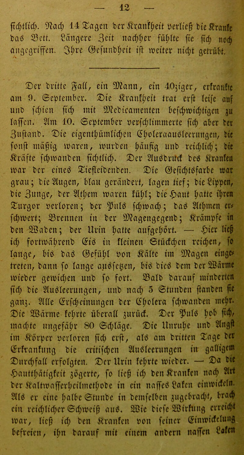 9^ad; 14 hagelt ber tenfpett öerlie§ bte^ranfc boö 23ett. Saniere Seit nac^t;er füllte fte fid; noc^ angegriffen. 3i>i^e ©efunb^eit i’|l weiter nid;t getriUn. ' \ 2)er britte ein 3)?ann, ein 40jiger, erfrnndc am 9. ©eptember. S)ie ilranf^eit trat erft leife auf unb fd;ien ftd; mit 5D?ebicamenten befc^wicfitigen ju taffen. Slm 10. ©ef)tembcr berfd;Iimmerte ftd) aber ber Snftanb. '©ie eigent^ümtid;en ^^oteraaiibtecrungen, bie fonft mä^ig waren, würben t)äuftg unb retci^lid;; bie Grafte fd)wanben ftd;tticf). 2)er Siui^brittf be^ Oranten war ber eineö S^^tefleibenbcn. S)ie Oeftcfiföfarbe war grau; bieSlugen, btau geräubert, tagen tief; bie^ipben, bie Biiitfle/ ber Sftljem waren fü^t; bie.^aut ^atte iliren 3::urgor bertoren; b,er 'Piitö fd;wae^; baö Ht^mcn er# f^wert; 33rennen in ber 3??agengegenb; Krämpfe in ben SBaben; ber Urin ipatte aufgefiört. — .^icr lie^ id; fortwä^renb @iö in fteinen ©tüdc^en reicfien, fo lange, biö baö ©efüpt bon ^ätte im 9J?agen cingc# treten, bann fo tange au^fel^en, biö bieö bem bcr2Bärme wteber gewid;en unb fo fort. S3atb barauf minberlcn ftd; bie Sluöteerungen, unb nad; 5 ©tunben ftanben ftc galt;. ?tt(e ©rfd;etnungen ber (^fiotera fd)wanben niefir. 2)ie SBärme teerte überatt ;urii(f. Der ^utö ^ob fic^/ macfite ungefähr 80 ©d;täge. Die Unrupe unb 5Ingft im Körper oerloren ftep erft, atö am britten Dagc ber (^rfranfung bie critifd;en Stuöteerungen in gattigem Durd;fatt erfotgten. Der Urin feprte wicber. — Da bic .l^auttpätigfeit ;bgcrte, fo tie§ id; ben Ä'ranfen nad; Strt ber 5baItwafferpeitmctpobe in ein naffeö ?afen einwidcln. 5It6 er eine patbe ©tunbe in bemfetben ;ugebrad;t, braep ein reid;ti(per ©d;wcip auö. 2Bic biefe SBirhmg erreiept war, tiefi id; ben Äranfcn bon feiner (Jinwidetung befreien, ipn barauf mit einem anbern naffen Caffit