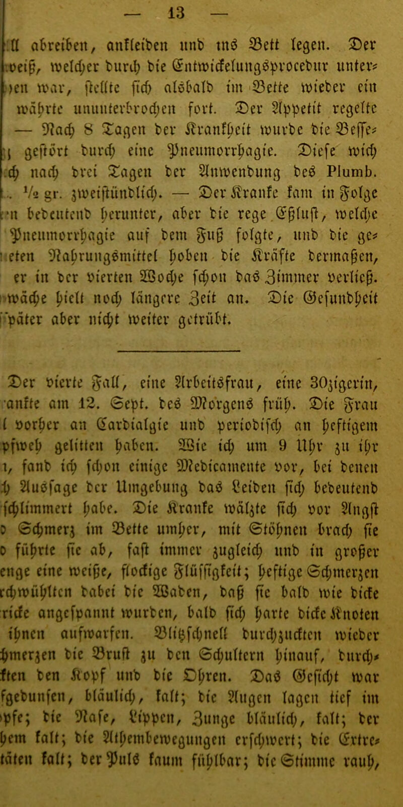 .n oBrciiten, anffeiben iinb tnö iBett legen. 3Ü)er locip/. iveld;er turd; bi'e (Sntividetung^^vocebitv unter# )en war, jtcdtc ftd) atöbalb im 'S3ette wieter ein währte uniiiiterbrod;en fort. 3)er §(ppetit regelte — 8 Etagen ber ^ranf^ett würbe bie 33ejye# geftort burd; eine ^neiiinorrfiagte. 2)ie[c Wtd; :ö) nac^ brei !X!agen ber 2tnwenbung beö Plumb. .. V<i gr. sweijtünblid;. — 2)er Ätranfe fam in ^otge rn bebcutenb fjcrimter, aber bie rege weld;e ^neumorr^agie auf bem gu§ folgte, uub bie ge# ;,eten ^^a^rungemittet |)oben bie Grafte bermapen, er in ber oierten 2Bod;e fd;on baö 3iinmer oerlic^. : wäc^)e ^ielt nod; tangere on, 2)ie ©efunbjieit i?'|)dter aber nic^t weiter getrübt. 2)er bierte ^att, eine 5(rbeitdfrau, eine SO^igerin, ■anfte am 12. 6ept. bed 9}?orgend frü^. ;J)ie ^rau l öor^cr an darbiatgie unb periobifd; an heftigem pfweb gelitten ^aben. SQie ic^ um 9 U^r ju ipr 1, fanb ic^ fd;on einige 5)?ebicamcnte bor, bei benen i) Stuöfage ber Umgebung bad lleiben ftd; bebeutenb f4>timmert t;abe. 2)ie Äranfe wa^te ftd) bor Slngfl 0 ©c^merj im 33ette umf)cr, mit ©tö^nen brad; fte 0 führte fic ab, faft immer jugteid; unb in großer enge eine wei^e, ftoefige ^(üfftgfeit; heftige 0d;merjcn rd)Wüf)ttcn babei bie Sßaben, ba^ fte batb wie bitte riefe angefpannt vburben, halb ftd; ^arte biefe it'noten if)ncn aufwarfen. S3(i^fd)nett burd;3ucftcn wicber ^)mer3cn bie törufl ju ben ©t^uttern f)inauf, burd;# ften ben Äopf unb bie D^ren. J)ad @efid;t war fgebunfen, btäulief), fatt; bie 5(ugen tagen tief im »pfe; bie 9fafe, Rippen, 3iuifl^ btäutid;, fatt; ber pem fatt; bie Stt^embewegungen crfc^wcrt; bie (frtre# täten fatt; ber^utd faum füf)tbar; bic©timmc rau^,