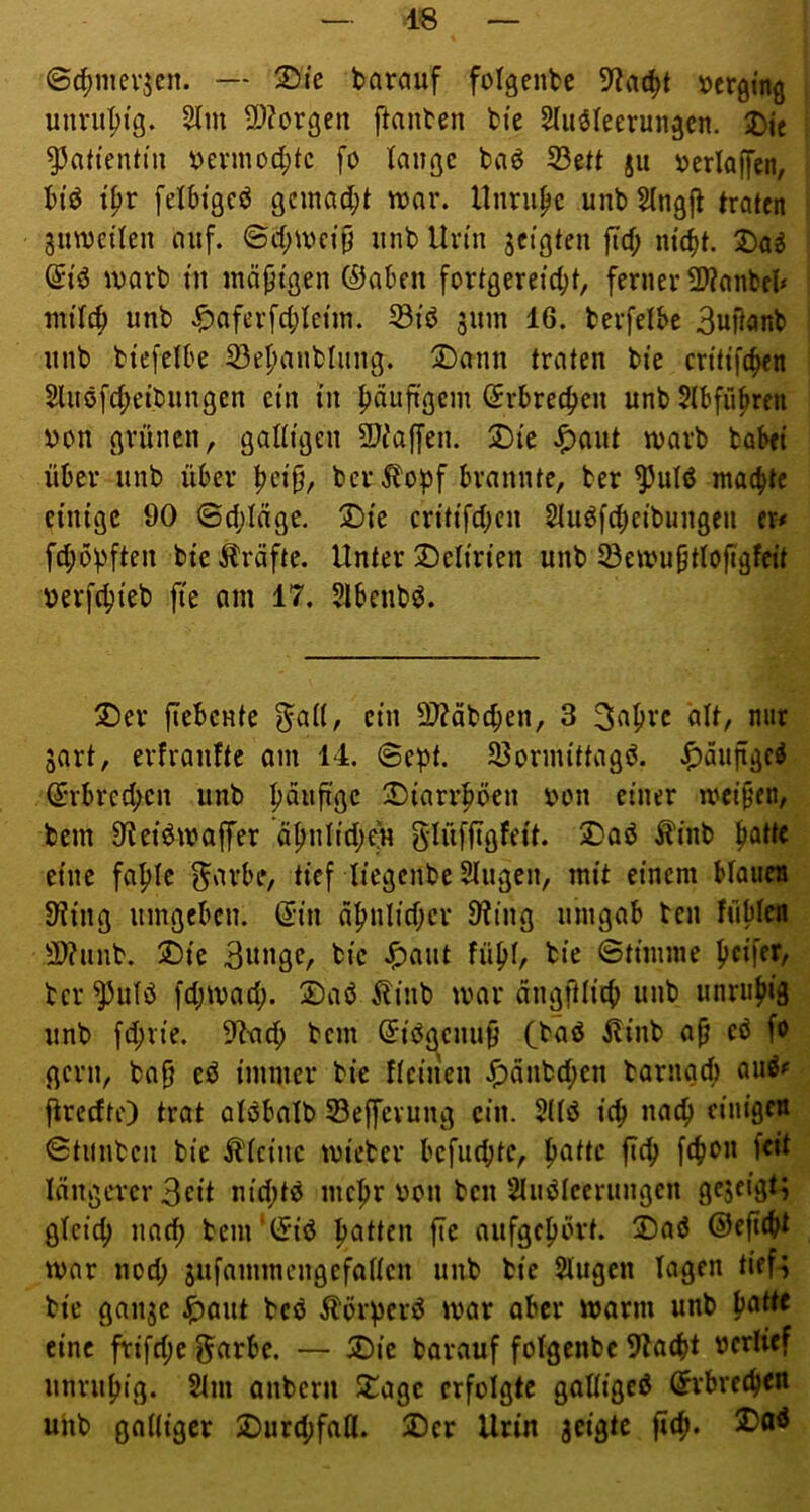 ©c^mevjcn. — 3)ic barauf folgenbc »erging unruhig. 5lm 2D?orgen j^anben btc Sluöleerungcn. 2)ic ^atieiUtu ^erino4)tc fo lange baö S3ett ju »erlaffcn, biö t^r felbtgeö gnnad;t war. nnriipc unb Slngfl traten zuweilen auf. ©d;wci§ unb Urin geigten ftd; m'(^t. ®ag (5tö warb in iuä|jigen ©aben fortgereiebt, ferner 5Wanbd* ntilcb unb v^aferfcl;leiin. ^iö jum 16. berfelbe Builanb unb biefelbe 53ebanbliing. 2)ann traten bie critifeben Sluöfcbeibungen ein tu böuftgem ©rbreeben unb Slbfübren von grünen, galligen 9)^ajfen. X)te .^aut warb babei über unb über ber ilopf brannte, ber ^ulö machte einige 90 ©cblüge. 2Me critifeben Sluöfcbcibungeu er# feböpften bie ^Iräfte. Unter J)elirien unb löewuptlojigfeit verfebteb fte am 17, Slbenbö. ®er fTebente ^al(, ein 3)?abcben, 3 3abvc alt, nur 3art, erfranftc om 14. ©ept. Sßoruüttagö. .^aitflgc^ ©rbreeben unb 3)tarrböen von einer weiten, bem 9Jet^waffer äbnlicbejt glüffigfeit. 5Daö ^inb b^üe eine fable 5'^vbe, tief liegenbe Singen, mit einem blaues 9iing umgeben, ©in äbnltcber 9ting umgab ten füble» 9}?unb. X)ic BwußC/ bie .^aut fübl, bie ©tiinine pcifeT/ ber ^ulö febwad;. 2)aö Äinb war angftlicb unb unrub»3 unb fd;rie. ^tneb bem ©iögenu9 (baß ^inb a^ eö fo gern, ba§ eß immer bie flcinen Jf)anbd;cn barngeb auß# jlredtf) trat olßbalb Seffevung ein. Sllß icb nach cinigctt ©tunben bie kleine wicber befuebte, böHo längerer 3eit nid;tß nicbr von ben Slußleerungen gejeigt^ gleich nach bcm‘(5iß batten fte aufgcbbvt. 2)aß ©efiebt war noch jufammcngefallen unb bie Slugen lagen tief^ bie ganje |)Qut beß Äövperß war ober warm unb pattt eine frifd;c f^arbe. — SDie barauf folgenbc 9Zacbt verlief unrubig. 2lm anbern Stage erfolgte galligcß (Jvbrecben unb galliger SDurd;fall. SDcr Urin jcigtc ficb.