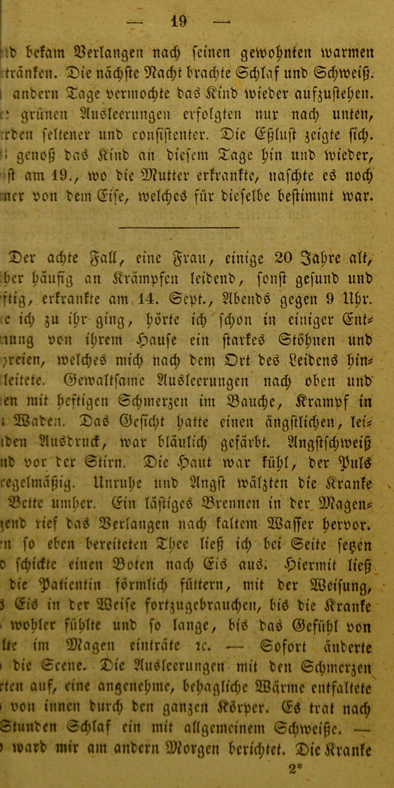 Mb befam SBevIangctt nad; feinen ge^tjo^nfen warmen Ltvdnfen. ©te nd^fic 9?ad)t h*ad;fe 6d;Iaf unb ©d;wet^. 1 anbern ^agc i?erinocf)tc bab ^inb wiebev aufjupepen. t: grünen SInbleernngen erfolgten nur nad; unten, :rben feltener unb confi(tenter. 2)te ©ptiift jeigte ftd;. !! geno§ baö ^i'nb an bicfcm Jl^age |){n unb Wteber, am 19., wo bie 2,)?utter erfranfte, nafd;te eö uoc^ ncr bon bcin (5i'[e, welcf)eö für biefetbe bejlimmt war. X)cr ac^te galt, eine §rau, einige 20 3a^re att, ber f)dufig an Ävdinpfen leibenb, fonji gefunb unb ■ftig, crfranfte am 14. ©cpt., Jlbcnbö gegen 9 Upr. c id; 5U i(?r ging, |?orte id) fd;on in einiger (5nt^ :.uing bcn i^rcm ^aufc ein ftarfeö ©tof)nen unb ;reien, weid^eö niid; nad) bem Ort beö Reibend ^ins* leitete, ©ewaltfame Slustccrungcn nad; oben unb' en mit ficftigen ©c^mer^cn im 33au(be, Krampf in i Söaben. X)a6 @cfTri;t Ijatte einen dng{ttid;en, letV iben 5luötrud, war bldulid; gefärbt. 2lngftfd;weij; iib por tcr ©tirn. Oie <^aut war fü^I, ber ^uld i-egetmd§ig. Unrulje unb 2(ngft wdlstcn bie 5lranfe . S3ctte umfier. (fin Idftigeö ©rennen in ber ä^^agens: ^enb rief baö ©erlangen nad; faltem Sßaffer |>erbor. •n fo eben bereiteten Oi;ee Iie§ id; bei ©eite fe^en D febidtc einen ©oten nad; (5iö auö. .hiermit lieg bie Patientin förmlid; füttern, mit ber SBeifung, J $id in ber SBeifc fortjugcbraud;en, biö bie ilranfc . woMer fü()ttc unb fo lange, biö baö ©efüfit pon üe im ©?agen cintrdtc ?c. — ©ofort nnberte I bie ©eene. Oie 5(uöfccrungen mit ben ©d;mcr3en :tcn auf, eine angenefjme, be|)agtid;c SBdrme entfaltete I pou innen burd) ben ganjen jbbrper. (5ö trat nad; Stunben ©dilaf ein mit a[{gcmcinem ©diweige. — ) warb mir am onbern ©iorgen bcrid;tet. OicHranfe 2*