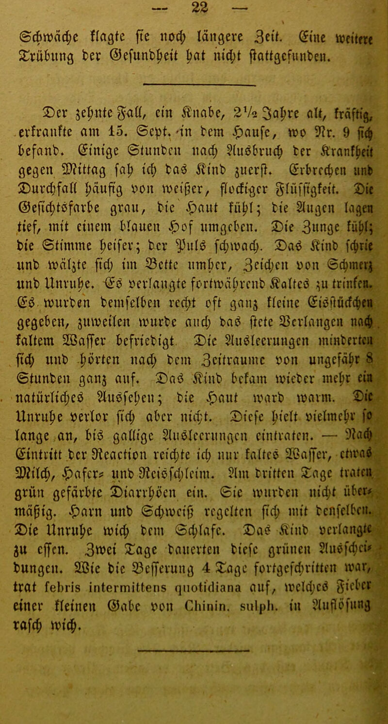 ©^n)ä4>e ffagtc ftc iiod; längere 3cü. (Jine ttjcitm S^rühing ber ©efunb^ett ^at m'(l;t flottgcfunben. 2)er je:pnte ein ^nabe, 2Va 3n^ve nU, fräf% evJranfte am 15. ©cpt.'tn bem ^aufe, mo 9?r. 9 ftc^ befanb. (Einige ©tunbcu nac^ ?luöbvu({; ber Ä'ranffiett gegen 2??{ttag fa^ tcf) bnö ^li'nb ^uerfl. (i^rbrccben iinb ÜDurdjfan |)äuftg V'on meiner, flodtgcr glüfll'gfetf. £»(e ©ejic^tßfavbe grnii, bte ^nut füljl; bte Singen lagen tief, mit einem blauen ^of umgeben. 2)ie S^nge fu^I; bte ©timme Reifer; ber ^ulö [d;mad;. 2)aö lltnb f4>ric iinb mätjte fid; im 33cüc umber, 3fid;cn üon ©cbmerj unb Unruhe. »erlangte fortmäprenb ^olteö ;;u triiifen. mürben bemfelben red;t oft gnnj fletne ^iötlüdcb« gegeben, jumeden mürbe and; bnö ftete 23crlangcn no{j>. faltem Söaffer befriebigt. 2)ic Sluöteerungcn minbertcn ftc^ unb .^örten nad; bem 3citraumc »on ungefähr 8 ©tunben ganj auf. 2)nd £tnb befam mieber me^r eia natürlic^eö Slu6fc[)en; bie ^aut marb mavm. T)it Unruf»e »erlor fid; aber nid;t. 2)tefe pieU »ielme^r fo lange an, bfö gadtge Sluötecrungen cintraten. — 9^a(b ©intritt ber 9ieactiou reicf)te id; nur fatteö 26ajfcr, etmaö ^afer? unb 9?ciöfd;Ieim. Slm britten ^age traten grün gefärbte 2)iarr^öcn ein. ©ic mürben nid;t über# mäpig. ^^arn unb ©d;mcijj regelten ftc^ mit benfelbeii. 5Die Unruhe mic^ bem ©c^Iafc. Da^ Ä'inb »erlangte gu offen. 3tuei 5Tage bauerten biefc grünen 2(uöfd;ei# - bungen. 2Bie bie 33ejferung 4 ^age fortgefd;ritten mar, trat febris intermittens qnotidiana auf, mcld;ed ^iebcv einer deinen @abe »on Chinin, sulpli. in Siuflöfung raf(^ mid^.