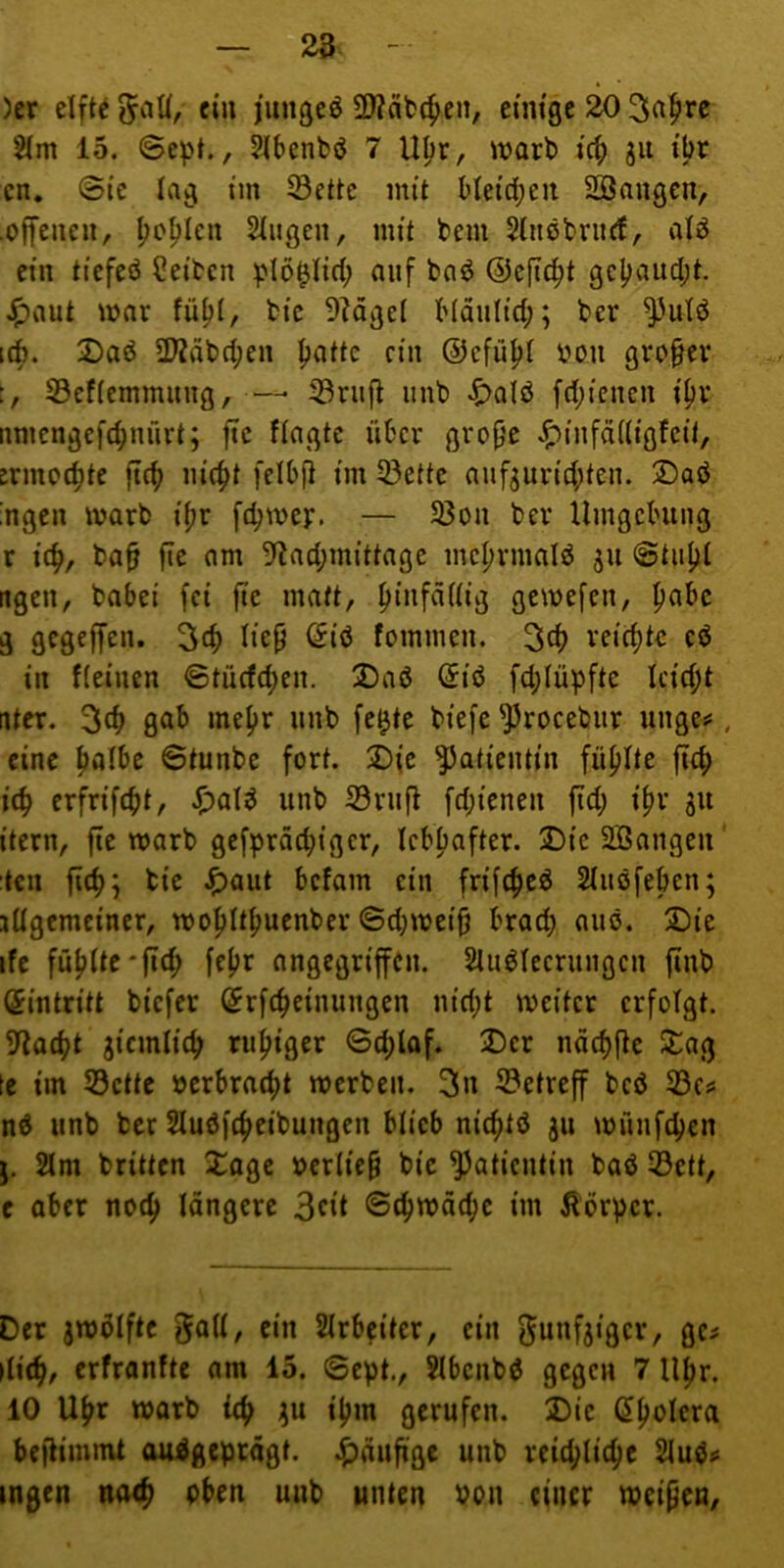 28. )cr elfte ein jiingeö 2)?äb(^en, etmgc io 21m 15. ©ept., Slbenfcö 7 U^r, warb ic^ ju ibr cn. ©tc lag tm 23ettc mit ble{d;eii Sßangen, ■offeueii, ^o^len Singen, mit bem Slncbrnft, alö ein tiefeö Selben plö^lid; auf ba^ ©cfic^t gcpaud;t. Jj^aut war fü^l, bte 9?dgel Mänltd;; ber ^uld i(b. 2)ad 2Kdb(^en patte ein ©cfüpl üon grofev S3cf(cmmnng, —• 33rnjl nnb ^)alö fd;iencn ipv nniengcfcpnürt; fic flagtc über grope ^infädtgfcil, ermcipte fiep lücpt [elbfl im 33ette anf^un'cpten. 2)aö ;ngcn marb tpr fepme):. — S3on bev Umgching r icp, ba§ fie am 5'lad;mittage incprmald jn ©tupl ttgen, babei fei fie matt, pinfädig gemefen, pabc g gegeffen. 3cp liep (5iö fommen. 3cp veiepte eö in Keinen ©tücfepen. 2)aß (5iö fd;lüpfte Icicpt ater. 3tp »nepr nnb fe^te biefe ^rocebiir unge^, eine palbe ©tunbe fort. 2)ic Patientin füplte fiep i(p erfrifept, ^>ol^ iinb 33rnft fd;ienen fid; ipr ju itern, fie warb gefpräepiger, Icbpafter. Die SBangen teil fiep; tie J^aiit befam ein frifepeö Slnöfepen; jügemciner, mopltpuenber ©djmeip braep anö. Die ife füplte*fid; fepr angegriffen. Sluöleernngen finb Eintritt biefer ©rfepeinungen nid;t mcitcr erfolgt. 9iacpt ^icmlicp rupiger ©cplaf. Der ndcpfle Dag te im S3ctte »erbraept werben. 3n ©etreff beö 33c^ nö nnb ber Sluöfepeibungcn blieb nieptö ju wünfepen j. 2lm britten Doge »crlicp bic Patientin baö 53ett, e ober noep längere 3dt ©ipwäepe im Äorper. Der jwülftc Slrbeitcr, ein ^unfjiger, gc^ ilicp, erfranfte am 15. ©cpt., Slbcnb^ gegen 7 Upr. 10 Upr warb iep ;ju ipm gerufen. Die (Spolera befHmnU auidgeptägt. •häufige unb reicplicpe Slud«« Ingen neup oben unb unten oon einer weipen.