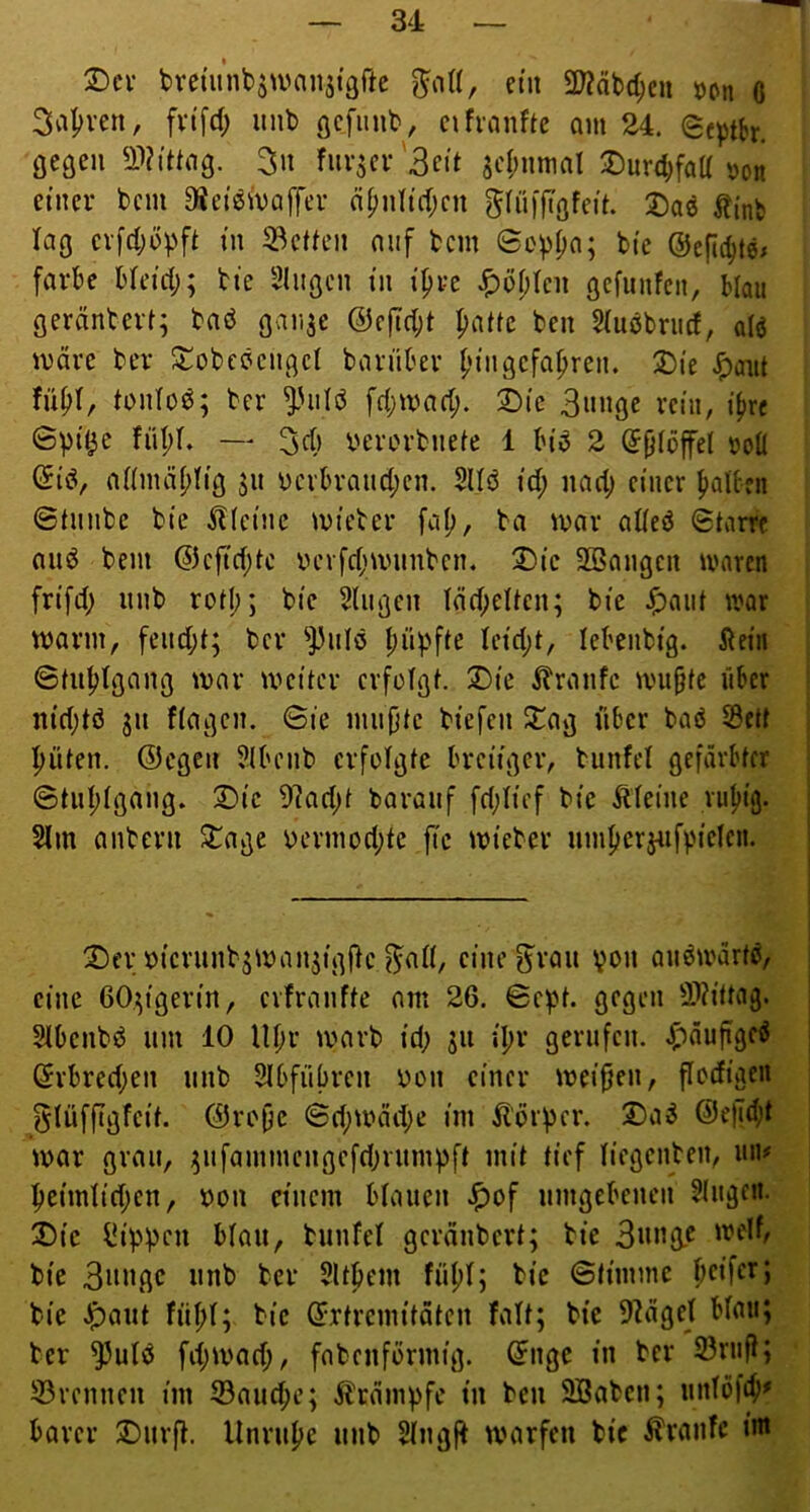 2)ev bveut’nbsivansfgfte ctii 2J?äbd;eu un 6 3a|)ven, fvtfd; mib eifranfte am 24. Septbr. gegen ^IVittciß. 3n fiivscv'3eit scf;nmal Durdjfaü'oon einer bcm ajet^ivaffer n^nltd;cn gÜ'M'f^'öfeit. ^?inb lag ev[4)üpft i» 33ctkMi nnf bcm ©oppa; bie ©efic^te^ färbe bleiii;; bie Singen in i^re Jf)bl)ten gefunfen, Mau geränterl; baö gaii^e @efi(l;t paüe ben Slubbriicf, alö märe ber ^obcöcngcl bariiber l;ingefaf)ren. 2)ie ^aiit fnf»(, tonloö; ber i'iilb fd;marf;. 2)ic 3»nge rein, i(>rc ©pi^e fül)L — berorbnefe 1 bi^ 2 ©Olöffet roll ©iö, allmä^lig jn ycvbraucl;en. 2Uö id; nad; einer fiaUfii ©tnnbe bie kleine mieter fa(;, ba mar alleö ©tarre aiiiJ bem @cfid;tc bcvfdjmnnben. 2)ic SBangen waren frifd; nnb roll;; bie Singen läd;ellen; bie iöaiit war mann, fend;l; ber ^J3nlö f)üpfle lcid;t, lebenbig. Äein ©Infjlgang mar mmiter crfülgl. X)ie ibranfe mu^fe über nid;tö 311 ftagen. ©ie mn{)le biefen ^ag über baö S5cü l^ülen. @egen Slbcnb erfolgte breiiger, biinfel gefärbter ©tul;lgang. 2)ic 9]ad;t baranf fd;licf bie kleine rul>ig. Slm anbern ^age bermod;te fie mieber nmfierjnfv'ieleu. ®er biernnbsman^igftc ^all, eine ^ran von auöwärtö, eine GO^igerin, evfranfte am 26. ©ept. gegen 2>?ittag. Slbenbö um 10 lU;r trarb id; jn il;r gerufen, ^^nufigeö ©rbred;en nnb Slbfübren bon einer meinen, flodigen glüffigfeit. @ro^e ©d;mäd;e im ^lörper. @e|Td;t mar grau, ^nfammengefd;rnmpft mit tief liegenbeii, un# ^eimlid;en, bon einem blauen ^of umgebenen Singen. ®ic Rippen blau, bunfel geräubert; bie 3n«G.^ bie 3itnßc nnb ber Sltpem füfjl; bie ©fimmc beifer; bie ^ant fül)l; bie ©rtremitäten falt; bie 9?ägel blau; ber ^ulö fd;mad;, fnbenformig. ©nge in ber 23rufl; 55rennen im 23and;e; Ärämpfe in ben 9Saben; nnlöfeb' barer J)urft. Unruhe nnb Slngfb marfen bie tonfe im