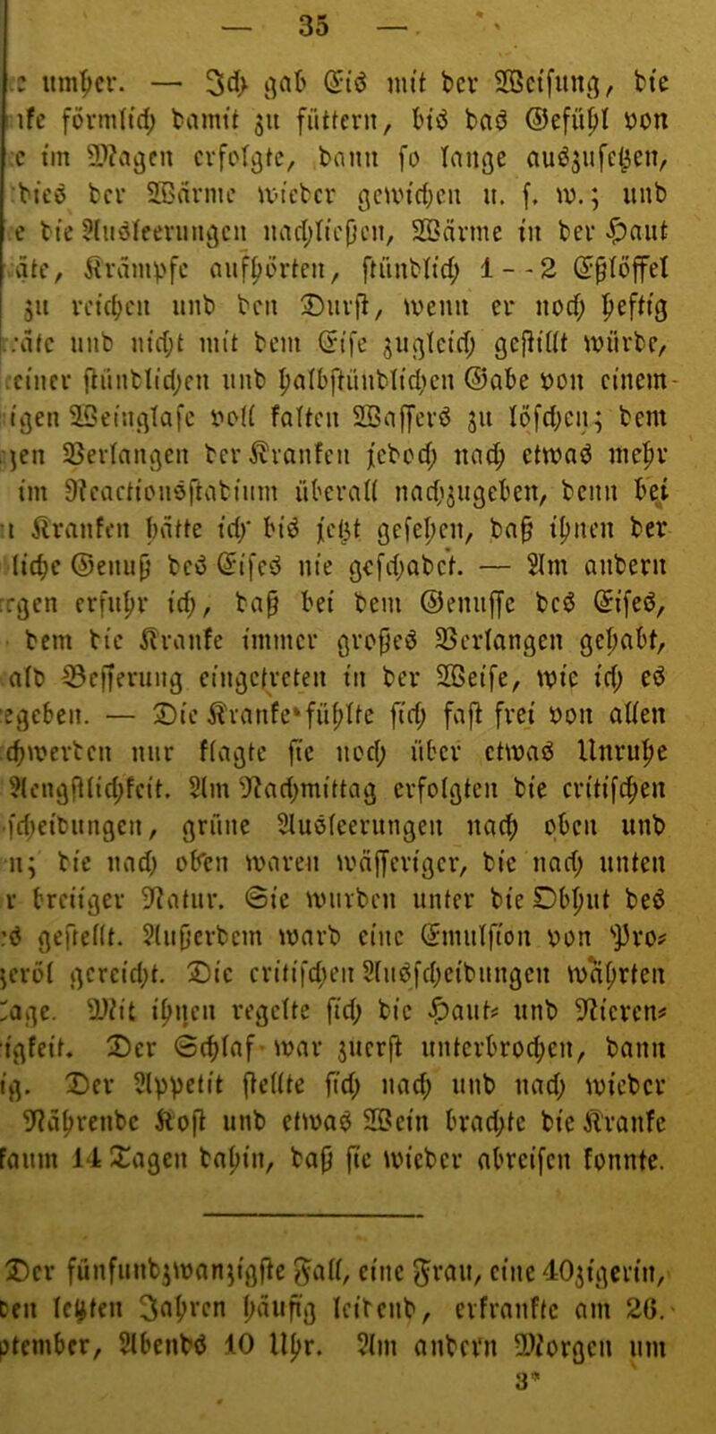 iz um^cr. — 3d> ß:i'ö mit bcv SOSctfimg, bte ! ife formitrf) bamit 311 füttern, btvJ baö ©efüpl iDon c tm 9}?a^cu erfolgte, bonu fo lange auö^ufetten, ‘bteö ber SBarine tvteber gcun'(t;en n. f. tv.; unb e bte ütiiöfeernngen nad;tic(}cn, SBcirme in ber <^niit gte, ^IramV'fe anfporten, ftünbltd; 1--2 (J^töffet 311 reteben unb ben 2)nrft, tvenn er nod; fiefttg '.;dfe unb m'd;t mit bem (5tfe jugletd; geftidt mürbe, .einer [lünblid;en unb ^atbftünblidicn ©abe t)on etnem- tgen SSetnglafc ooU falten SOBafferö 311 föfd;eu3 bem ■jen SSerlangen ber^^ranfen jebod; uat^ etmad me^v im Stcaettonöftatium überaU nadi3ugeben, beim be^i •I ilranfen batte td/ bi’d )[d^t gefeljen, ba§ lijnen ber liebe ©enup beö Qrifed nie gc[d;abe*t. — 2Im anbern regen erfuhr id;, ba§ bei bem ©enuffe beö Sifed, bem bie Traufe immer gro^ed SScrIangen gehabt, aib 33ef)erung eiugctreten in ber SSeife, mie id; ed :egcben. — ®ic ^'ranfe*fühlte fid; fafl frei öon aden cbmerben nur fiagte fic noch über ctmad Unruhe ?(cngfUid;feit. 2lm ^Jtad;mittag erfolgten bie eritifchen •fd;eibungen, grüne Sluöfeerungen nach oben unb 113 bie nad; oben maren mäfferiger, bie nad; unten r breiiger Statur. @ie mürben unter bie Dbhut beö ?ö geftedt. ?(u|}crbcm marb eine Suudfton oon '’]5ro^ 3crbi gereid;t. Xiic critifd;en Stndfcbeibnngen mährten age. S^tit ihnen regelte fid; bie unb Edieren# igfeit. ^Der ©cbfaf-mar 3uerft unterbrochen, bann ig. Vev SlpVftit ftedte fi’d; »ttd; unb nad; micber 9?ahrenbc Äofi unb etma^ 33ein brad;tc bieÄranfe Faunt 14 Xagen bahin, bap (tc micber abreifen Fonnte. 5)cr fünfuub3man3igfte f^ad, eine ^rau, eine 403igcrin, Den lebten leibcnb, erfraufte am 26.' ptember, 5tbenbd 10 Uhr. 5lm anbern 5Diorgcn um 3*