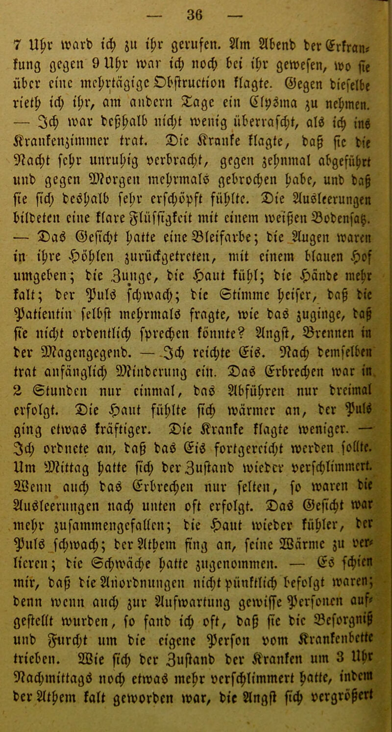 7 U^v warb tc^ sii öevufcn. 2lm SIbcnb fcer(5rfraju fung ^ gc^efen, m |ie über eine mehrtägige £)bj^ruch'on flagte. ©egen biefelbe rteth ich ihr, am anbern 2^age ein (Ji^^ma ju nehmen. — 3ch ivar behhciib nicht menig überrafcht, qI^ i^ in« 5^ranfen^immer trat. 2)ic ilranfe ilagte, ba^ fic bie 5^acht fehl’ unruhig verbracht, gegen zehnmal abgefüljrt unb gegen 3)?ürgen mehrmals gebrochen habe, unb ba§ jie ftch bcöhalb fehr erfchöpft fiihite. 2)ie Siuöleerungen bitbeten eine ftare gtnffigfcit mit einem meinen 33obenfa^. — ®a« ©eficht hcitte eine 33teifarbe; bie Stugen waren in ihre höhten jiirürfgetreten, mit einem btaiien ^of umgeben; bie 3ungC/ bie .^^ciut fühl; bie .^änbe mehr falt; ber ^ut« fchmach; bie Stimme h^ifci/ bah bie Patientin fetbji mehrmatö fragte, wie ba« juginge, bah jte nicht orbentlich fprechen fönnte? 2tngft, törennen in ber 2J?agengegenb. — -3ch reichte (5i«. S^arf; bemfelbcn trat anfänglich 9)?inberung ein. 2)a« Erbrechen war in. 2 ©tunben nur einmal, ba« Slbführen nur breimat erfotgt. 2)ie J^aut fühlte jlch wärmer an, ber ^ut« ging etwaö fräftiger. 2)ic tonfe Hagle weniger. — 3ch orbnetc an, ba§ baö ©i« fortgereicht werben fottte. Um ^It^ittag hcHtc fict; berBufianb wieber ocrfchtimmert. SBenu auct; baö ©rbrcchen nur fetten, fo waren bie 2tu«teernngen nach unten oft erfotgt. 2)aö ©eficht war mehr jufammengefatten; bie ^)aut wieber fühlcr, ber ^utö fct;wach; berSttbem fing an, feine SlBärmc ju ocr# ticren; bie Schwäche hcitte jugenommen. — di f^ifn mir, bah bie Stiiorbnungen nicht t>ünfttich befolgt waren; benn wenn auch Sm* Slufwartung gewiffe ^erfoiien auf# geftettt würben, fo fanb ich bah fic bie töeforgnih unb f^ircht um bie eigene ^erfou bom ^ranfenbettc trieben. SQSie fich ber Bu^cinb ber Ä'ranfcn um 3 Uhr 5?achmittagö noch etwa« mehr ocrfchtimmert hotte, inbem ber ^them fatt geworben war, bic Stngft fich