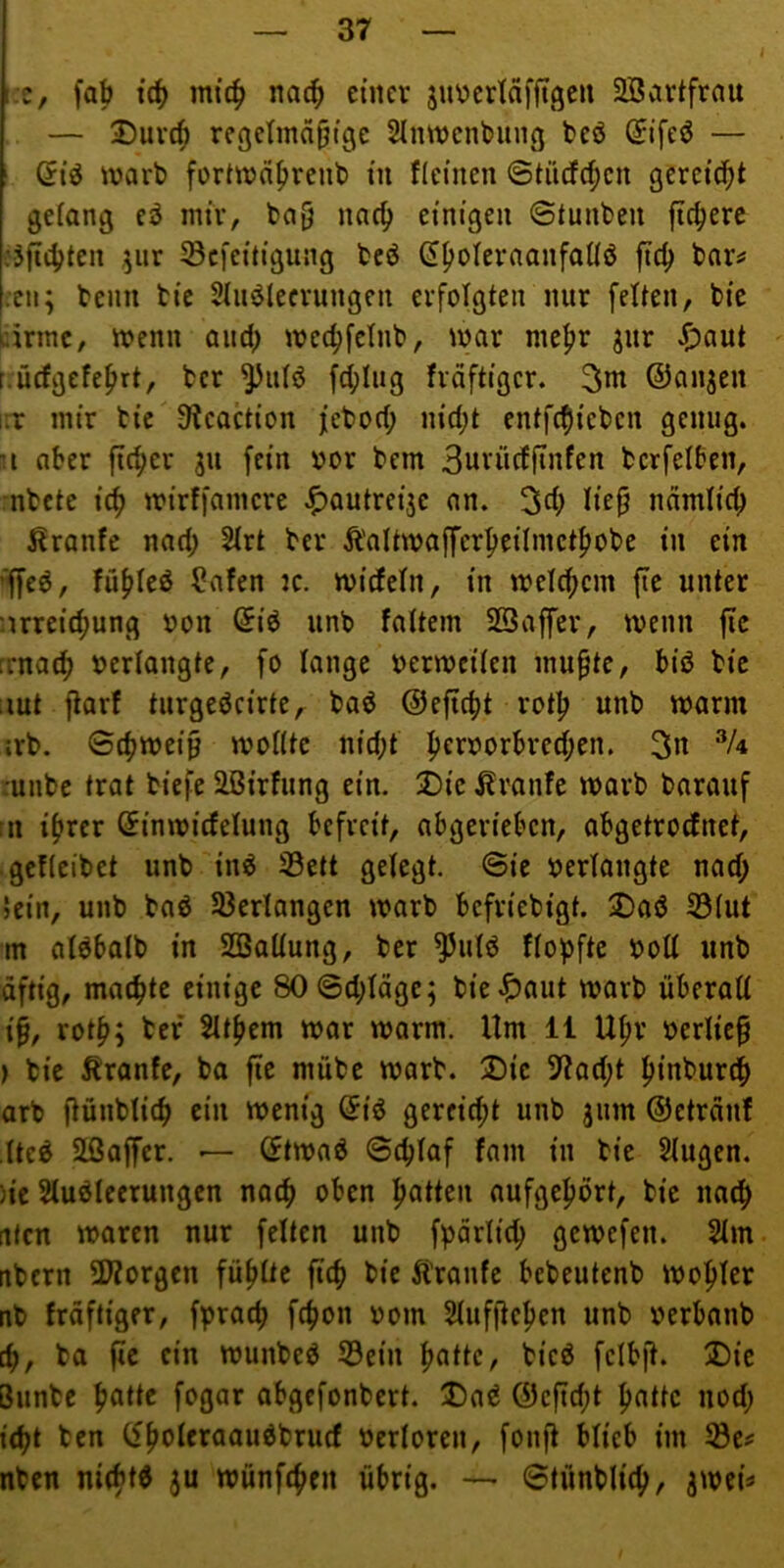 i:e, fab tcb mi'(^ nach einer 5n\?erinfftgen 2Bartfrau , — jDuvc^ regetmabige Slmnenbung bcö Stfeö — (5iö warb fortwa^renb in flcinen 6ti'ufd;cn gereicht gelang eö mir, ba§ nac^ einigen @tunben fiebere .'äfiebte« ^efeitigung bcö ftcb bar^ :cn; beim bic SiiieJlccrungen erfolgten nur fetten, bie arme. Wenn aiicb weebfetnb, war mehr jur ^>aut t.ücfgefebrt, ber ^utö febtug fräftiger. 3»nt ©anjen iir mir bic 9tcaction feboeb nicht entfebieben genug, a aber ficber 311 fein oor bem 3urücfftnfen berfetben, nbete icb wirffamere ^)autrei3e an. 3cb ndmticb Trante nach 2trt ber Ä'altwaffcrbeiimctbobe in ein ’ffe6, fübteö ?afen jc. wiefetn, in wetebem fie unter arreiebung oon Siö unb fattem SBaffer, wenn fie rrnacb »erlangte, fo lange »erweiten mupte, biö bie ;iut fiarf turgeöcirte, baö ©efiebt rotb unb warm srb. ©cbwei0 wollte nicht -unbe trat biefe Slßirfung ein. 2)ie j?ranfe warb barauf tn ihrer ^inwicfelung befreit, abgerieben, abgetroefnet, gcflcibet unb inö 33ctt gelegt, ©ie »erlangte nad; Sein, unb baö 33erlangen warb befriebigt. jDaö 53lut m alöbalb in SBallung, ber ^ulö Hopfte »oll unb äftig, machte einige 80©d;läge; bie.?5ctut warb überall if, roth; bef 5lthem war warm. Um 11 Uhr »erlief ) bie Äranfe, ba fie mübe warb. 2)ie 37ad;t hinbureb arb fiünblicb ein wenig ^iö gereicht unb 311m ©etreint tte^ 2ßaffer. — (ftwaö ©eblaf fam in bie Slugen. )ie Sluöleerungcn nach oben hoUcn aufgehort, bic nach Uten waren nur feiten unb fpärlicb gewefen. 2lm nbern 2liorgcn fühlte ficb bie tonfe bebeutenb wohler nb fräftiger, fpraep febon »om Slufftchen unb »erbanb cb, ba fie ein wunbeö 53ein hnttc, bicö fclbft. iDie Bunbe ^atte fogar abgefonbert. Da^ ©efiebt hatte nod; iebt ben »erloren, fonft blieb im nben mebtd 3U wünfeben übrig. — ©tünblicb/ 3Wci«