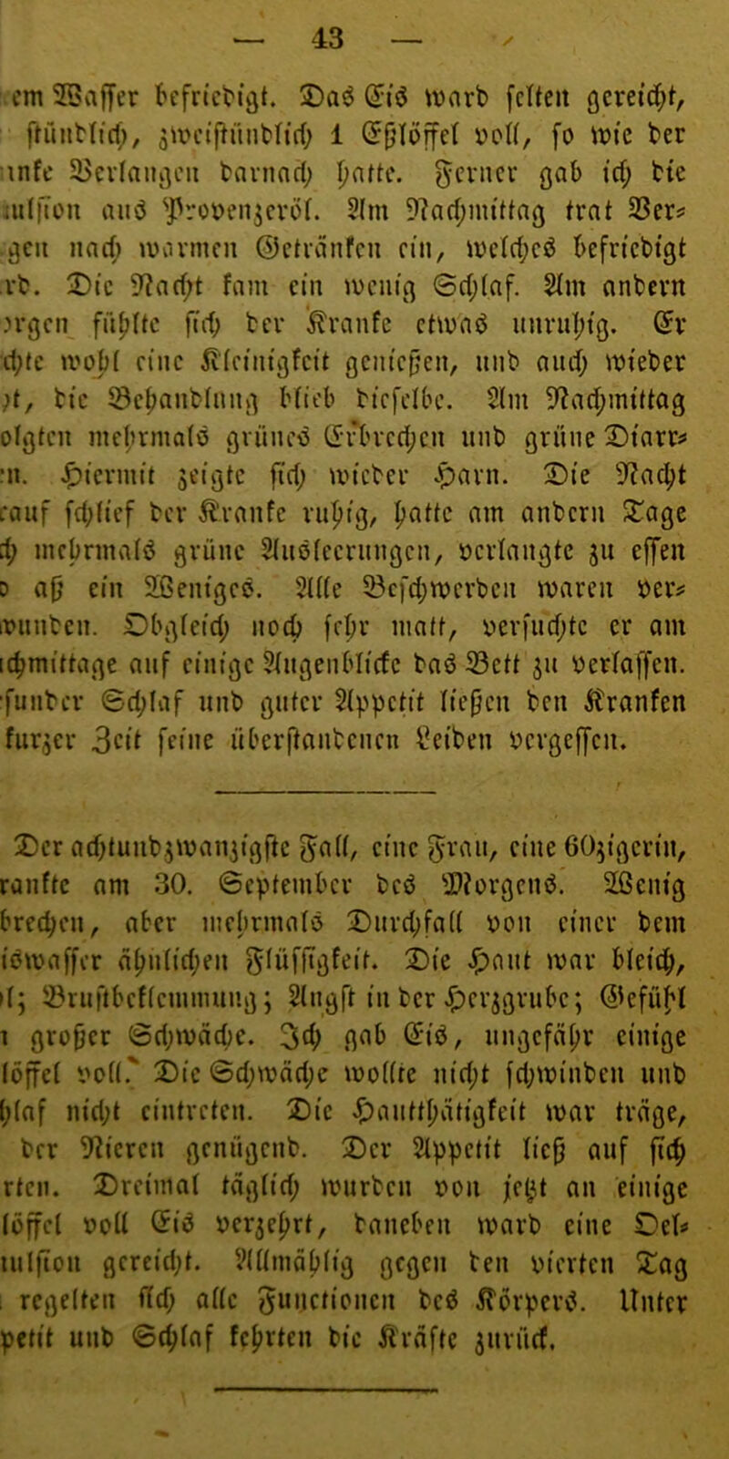 cm 2Saffer t'efn’ct'i’öt. (2:tö marb fetten gcreidfit, ftüntltcf;, ^mcijirmbtirf; 1 (5[)töffet üott, fo mfc ber infe 33cvtniu]eii baviinct; l)nttc. f^cvncv gab i'ct; bte iuIlTou auö ^J)ro\)en3cvöt. 2(m 9?act;mittng trat SScr? ^cii iiaet; mannen ©etninfcn ein, metct;cö befn'cbtgt rb. T)k 9^ncf;t fmn ein mentfl @ct;(nf. 2tm anbevn .n-gen fiifittc fiit) bev kvanfe etmnb iinviit;tö. Gl- itte moj)t eine (einigfeit gentepen, iinb aiict; mieber ;t, tic ^e^anbliing Hieb biefetbe. 2lin 5?ad;im’tt03 otgten mct;nna(ö gvüiicis ü:vbved;cn iinb grüne X)tarr^ Ml. .^iennit jeigtc fid; mteber .pavn. ®te 5?ac^t eciuf fd;(tcf ber Traufe ni^tg, ^attc am anbern S^age d) inebrmafö grüne 2(itö(ecriingcn, öcrtangtc 311 effen D ap ein Sßenigee. 2t((e 53cfd;merben mnren »eiv iniinben. Dbgfeid; nod) fct;r matt, r>erfiid;te er am ic^mittage auf einige 5tngenblicfc baö 33ctt 511 yertaffen. ■funber (Bd;Iaf iinb guter $(ppetit tiepen ben Giranten fiir^er 3cit feine überjtanbeiien Reiben bergeffen. 2)er ad^tuiibjmaniigfte f^att, eine 5raii, eine öOjigerin, raufte am 30. ©cpteinbcr bed 2)?ürgenb. 2ßenig bred^en, aber niebrinafö !©iird;fa(( ^on einer bem iömaffer a^ii(id;en gfüfjigfeit. Die ^)ant mar bteief», it; 53ruftbcf(eininuiig; Slngft in ber .^erjgriibe; ©efüf'l 1 grofjer 6d;mäd)C. 34) nngcfcifir einige löffcl im((.' Die ©d;mäd;c modtc nid;t fd;minben iinb (;(af nid;t cintreten. Die <$)aiitt(;ätigfeit mar träge, ber 5^icren genügenb. Der Slppetit tie^ auf fic^ rten. Drciinat täg(id; murben r>on fe^t an einige (üffcl r»oU (5tö Derjefjrt, baneben marb eine Det^ nilfion gereid;t. VKtinäHig gegen ben vierten Dog i regelten f(d; alle ^unctipiicn beö ^Tbrperd. Unter petit unb ©c^faf fcfirten bic Äräftc jnrücf,