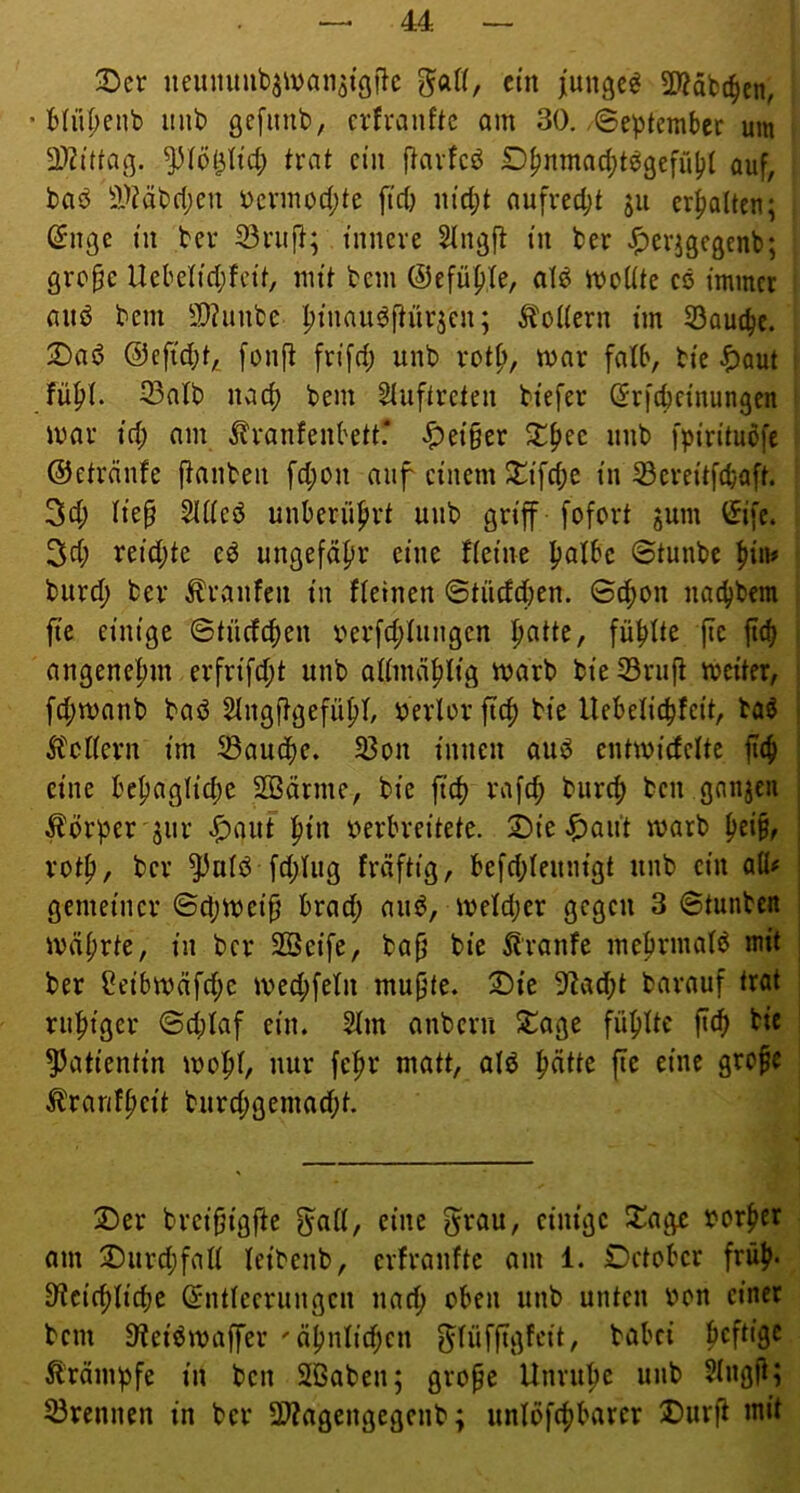 3)cr neiimmbjivanjiöfic gatt, ein junget 5Käbc^en, • Miif)enb imb gefimb, cvfranftc am 30. .©eptember um D)?0taß. trat ein flavfcö Dfjnmac^t^gefübt auf, baö 3.'>?äbd;en i)evmod;te ftd) m'd;t aufred;t ju erhalten; (^iige tu ber 33ruj}; tnueve 5Ingjl tu ber -^erjgegenb; gre^e Ucbetid;fctt, nn't bem ©efü^te, atö mcltte cö immer auö bem 9[)?unbe ^tnauöftürjcn; ^toKern tm 53autbe. 2)ad ®eftd;t, [onjl fn'fd; unb rot^, mar falb, bte ^)aut 33atb nad) bem Stuftreteii btefer ör)'d)cinungen mar td; am Äranfenbett* ^et§er unb fpi'n’tuöfe ©etrdufe jlaubeii fd;ou auf einem Si^ifcbe tu S5crei'tf(baft. 3d; tief Stdeö unberii^irt unb griff fofort jum 3cf; reid;te e^ uugefdfsr eine fteiue fjalbc ©tunbe burd; ber Traufen tu fteineu ©tiiefdbeu. ©c^on naebbem fic einige ©tü(fc|)eu i^erfd;tungcn ^atte, fünfte fic fieb augenefm erfrifd;t unb altmä|)ltä bie S3rii|t meiter, febmanb baö SIngftgefübl berlov ftc^ bte Uebeltcbfeit, baö Ä'cKern tm ^auifie. 33on tunen auö entmirfclte jitb eine be^aglidje SOBärme, bte ftd) rafcb bureb ben ganjeu ; Körper 3iir ^ant ^in verbreitete, ©ie ^au’t marb betb, ; votf), ber ^uiö fd;hig fräftig, be[d;Ietim'gt unb ent aü# ! gemeiner ©d;meif brad; ati^, meld;er gegen 3 ©tunbcit ; mdi;rte, in ber SBeife, baf bie ^J'ranfe mebrmatö mit ; ber ?eibmäfd;e med;[eln muffe, ^te 9lad;t barauf trat rubiger ©d;Iaf ein. 2lm anberu S^age fübitc fteb bie ?Jatientin mobi/ nur febr matt, alö fie eine grofe ^ranfbeit burd;gema(bt. jDer breifigfte g^aß, eine g^rau, einige ^^age vorher am ^Durd;faß leibenb, erfranfte am 1. October früh« D^ciiblicbe ©ntiecrungen iiacb oben unb unten von einet bem Oteiömaffer 'äbnlid;cn ^füffTgfcit, babei Ärämpfe in ben Sßaben; grofe Unrtibc unb 5(ngfi; trennen in ber 2)?agengegcnb; unlbfcbbarcr 3)urfi mit