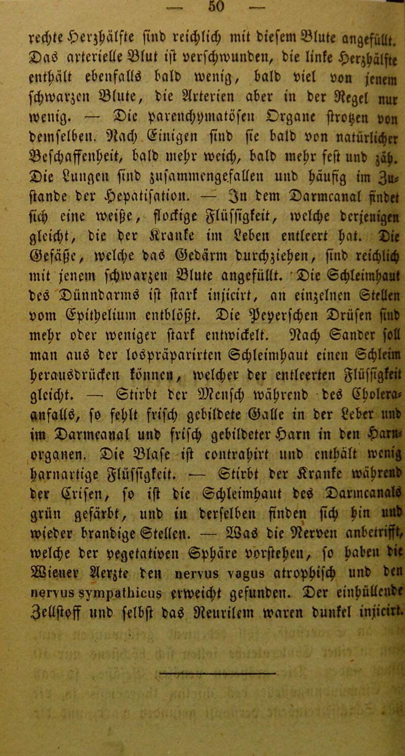 ved;tc jinb vn'd;I{c^ mit btcfem 93Iute an^efilüt. 2)aö avten'ede 33Iut t’il i)evfd;wuut'cn, bte Itnfe ^erj^älftc entpU eknfaUd bnlb weni'ö, balb ipfel öon jenem fd^wav^cn S3(utc, bic Slvtevtcn aber tn ber Bieget nur tvem'g. — ^Di'c ^'avcnd;i;matöfeii Di-ganc flro^en t>on bcinfelbeit. 9lad;. Einigen fiub fie halb »on natürlicber ^öefebaffen^pett, halb ine|)v tvetd;, halb me^r feft unb 2)i’c Zungen finb sufammcngc.fadcn unb piiftg tm 3a^ fionbe bev ^e^atifattDii. — 3« tem 2)armcanal finbet fi'cb eine wet^c, florftge glüfjigfett, iuelc^c bcrjem'gen gtcid)t, bte ber Äranfe i'm ^eben entleert ^at. I)ie @efd§e, W€ld;e bab ©ebdrm burc^^i'e^en, jtnb ret(bli(b mit jenem ftbmarjen S3(ute angefüdt. '2)te ©d>Ictm^aut be0 2)ünnbarmö tfl ftnrf jnjictrt, an einzelnen ©teilen »om ^pttpeltnm cntblöj^t. 2)te ^eperfeben 2)rüfen jinb mehr ober mem’ger ftarf entmidelt. 5f^acb ©anber )olI man anö ber loö^Ji-äparirten ©cbleimbaut einen ©cbleim beranöbrnden fbnncu, melcbev ber entleerten ^lufjigfejt glcjd;t. — ©tirbt ber 2)?cnfcb mäbrenb beö anfallö, fo fehlt frtfd; gcbjlbetc ©alle in ber ßeber imb im X)armeanal unb frifcb gebilbetcr ^)arn in ben |)arB# Organen. Sie 33lafe ij^ contral;irt nnb entbält menig bornartige ^Infftgfeit. ■— ©tirbt ber Äranfe mdbreab ber (Jrifen, fo ift bic ©cbleimbant bed SarincanaW grün gefärbt, unb in berfelben ftnben fid) b‘*^ wieber branbige ©teilen. — 2ßaö bie 5?eroen anbetrijft, melibe ber oegetatioen ©^b^^^^ oor|teben, fo ^ SEßiener 2lerjte ben nervus vagus atropb^f^^ nervus sympathicus evmeid;t gefunben. Ser einbüUcnbf 3ellftoff nnb felbft baö ^fieurilem mären bunfcl injicirt.