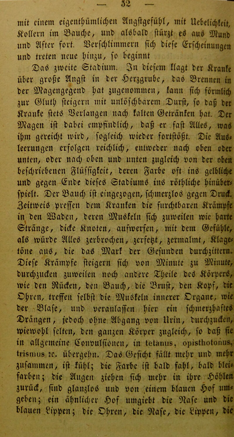 mit einem ei9eiU^üm(id;cn 2lii3figefü()(, mit Uebeiie^feit, ^'oHeni im ^auc(;e, unt> alebalt) ftürit eö au^ 2}?unb iinb 2iftcv fort. 23evfd;timmern jid; biefe örfc^einungen unb treten neue ^in^u, fo beginnt 2)aö jmeitc ©tabinm. 3n biefem fingt ber Äranfc über gro^e Singft in ber Jf)cr3grube, baö ©rennen in ber 3)Zcigengegenb |)at jiigcnommen, fann ftcb fbrmlic^ 3ur ©iutb fleigern mit uniöfd;barem Durjt, fo ba^ ber Äranfe ftetö ©eriongen naef) falten ©etrdnfen bnt. I)cr 2)fagen ij^ babei empfinblid;, bop er fa|t SUiee, wn^ i^m gereid;t mirb, fogieic^ mieber fortftöpt. 2)ie 2iuö# leerungen erfolgen reic^fic^, enfmeber no4> oben ober unten, ober nach oben unb unten jugfeicb bon ber oben befd;riebenen glüfftgfcit, bereu 5^rbe oft in^ geibiie^e unb gegen (Jnbe biefeö ©tabiumö inö rütl^iic|e hinüber# fVieit. Der ©aud) ijt cingejogen, fdjmer^foö gegen Drud. Beitmeiö greifen bem Äranfen bie fnrd;tbaren Sbrnm^fc in ben SBaben, bereu SDJmSfefn |Td; jumeiien wie ^arte ©tränge, bide Sbnoten, aufwerfen, mit bem @efuf>fe, ofö würbe 2Uieö ^erbrocl^en, jerfe^t, jermalmt, Äiage# töne auö, bie baö 3}?arf ber ©efunben burc^jittern. Diefe Krämpfe fteigern fid; bon 2)?inutc ju ü)?inute, burd;juden 3uweifen noc^ anbere D^eiie beö ibörperö, wie ben S'tücfen, ben ©and;, bie ©ruft, ben ^opf, bie OI;ren, trefen felbft bie 0}?uöfein innerer £)rgane, wie ber ©iafe, unb oeraniajfen pier ein fd;mer3pafte^ Drvingen, febod; o^ne 2ibgang bon Urin, burcbäurfeii, Wiewo|)I feiten, ben ganzen Äörper sugicid), fo ba^ jtc in oiigemeinc donbuifionen, in tetamis, opisthotonus, trismus jc. übergebn. Daö ©efid)t fdilt mei;r unb mehr gufammen, ifi fü|>i; bie 5<^rbe ifi balb fabi, baib blei* färben; bie Singen jie^en ftcfi mei^r in iijre ^ö^Icn Surüd, jtnb gian^ioö unb bon ;einem blauen ^>of um# geben; ein öbnüdjer ^)of umgiebt bie 5lafe unb bie biauen ?ippen; bie Dl)ren, bie 5^afe, bie läppen, bie