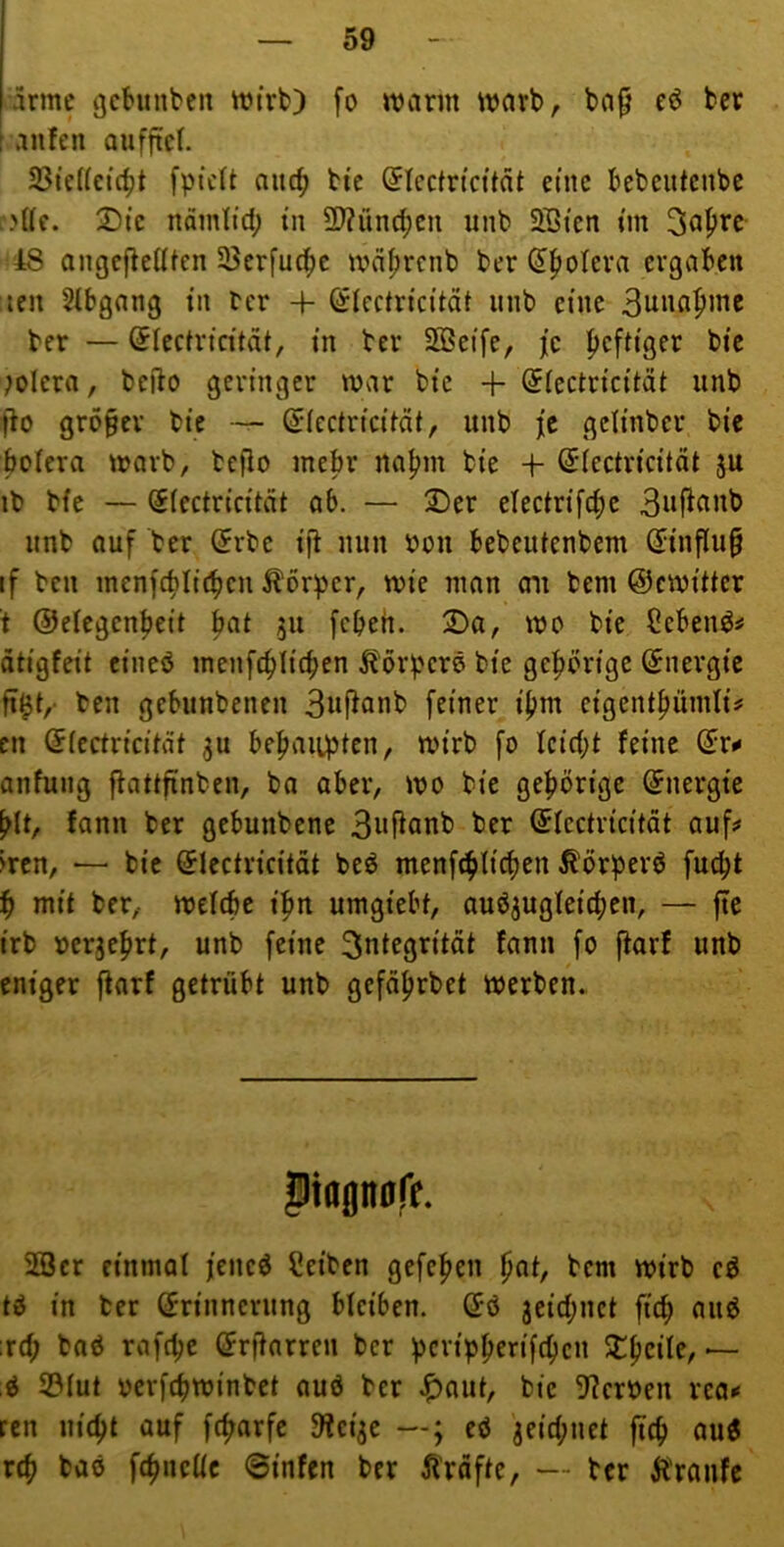 jirme gchinben ttirfc) fo warm warb, bap eö bcr raufen aufftcf. 23te((eicfjt fptcft nuc^ bte (Jlcctricität eine bebcutenbe )((c. 2)tc namfid; tu ÜJ?rind()cu unb 5öien »m 3al^re 48 angcflelUen 33crfu^e wdfjrcnb ber (5|)otcra ergaben len Sfbgang in ber 4- ©icctricitdt nnb eine 3unapme ber — ^fecirteitdi, in ber SBcife, je l^eftiger bie Wiera, befto geringer war bic + (JIcctricität unb ffo größer bie — ^lectricifät, unb je gclinber bie bclera warb, befio inebr na^m bie -t- ßricctricität ib bie — (Slectricitdt ab. — 2)er electrifc^c 3nj^^inb unb ouf ber (5rbc ijf nun bou bebeulenbem (Jinflu^ if ben inenfcblitben Körper, wie man au bem ©cwiüer t ©elcgen^eit bat 51t jebeh. T>a, wo bie Cebenö^ ätigfeit eineö menfc^Iieben ^örperö bie geprige Energie ü^t,' ben gebunbenen 3«f^flnb feiner i^m cigent^ümli^ cn Qlcctvicität ju hepaiiptcn^ wirb fo Icid;t feine (5r«* anfung ffattfinben, ba aber, wo bic gehörige Energie hlt, fann bcr gebunbene 3wRanb ber ©lectvicität auf;» wen, — bie (Jlectricität beö menfchlicben ^örperö fuebt b mit ber, wefebc ihn umgiebt, auöjugleicben, — fte irb ücrgebrt, unb feine 3ntegritdt fann fo [tarf unb eniger fiarf getrübt unb gcfäbrbct werben. ^tagnolV. 2öcr einmal jcncö Reiben gefeben hoi/ bem wirb cö tö in ber (Erinnerung bleiben. (Eö jeid^net ficb aii6 :rd; baö rafebe örffarren bcr peripberifeben — S3Iut pcrf(bwinbet auö bcr ^aut, bie 9?crPen rea^ ren niebt auf febarfe 9lcijc ed 3eid;net ftcb auö rtb baö febnclle ©infen ber Ärdfte, — ber Äroufe