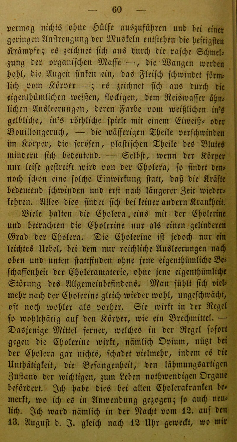 1) ermno m'd;tö oI;nc ^)ülfc nus^ufüfiren unb bet einet ßen'ngc-n 5(nf^rciiöung bcv S>?itöfeln ciU|}e^eu bi'e lieftigilen j?'rämpfc; eö jetd^net fid; auö buvd; bic rafc^e 6(^mel? 3ung ber ovgnm'fd;en 9)?affc —, bte-Sßangcu tnerbcn bte §lugen ftnfen ein, baö fc^wiiibct förm^ lid; bom ^'övpev —; eö sctd;net jtd; ouö turc^ bte etgenlpürnlidjcii ivei^en, fTodtgen, bem ^^eiöivaifcr Iid;cn Slnöteeruiigen, beren ^arbe »om tvet§Itc^)cn tn’^ gelbttd;e, in’^ röt^Iid;e [pielt mit einem Cfimeifj# ober S3out((ongevuc^, — bte mäijcn'gcu X^dk berft^minben tm Äüvper, bte ferbfen, plafbt[d;cn ^^eilc beö 33(utcö mtnbern fid) bebeutenb. — -©elbft, menn ber Körper nur leife gejbrcrft txn'vb bon ber (J^olera, fo fxnbct ben# noc|) fd)on eine [oId;e (Jimbirfung fiatt, ba§ bte Kräfte bebeutenb fd;minben unb evft nad; längerer 3eit micber# feieren. 51de^ bteö finbet ft'd; bet feiner anbern tonffied. SSiefe palten bte Spolera. et'nö mit ber (Jpolerine unb betrad;ten bie ^polcrine nur als einen gelinberen @rab ber (Spolera. X)ie (Jpolcrine i|i jeboep nur ein leid)tc6 Uebef, bei bem nur reicplid;e Sluöleerungen natp oben unb unten ftattfinben opne jene eigentpündiepe S3e« fcpajfenpeit ber (Ipoieramaterie, opne iene eigentpümlicpe ©törung beö Snigcmeinbeftnbcnö* 2)?an füplt fiep rief# mepr nad; ber (Jpolerine gfeiep mieber mopl, ungefcpn)äd;t, oft nod; mOpfer atd borper. ©ie ibirft in ber Sieget fo ibopttpätig auf ben ^^örper, ibie ein 53recpmittct. — 2) aöj[enige 9}?ittet ferner, mctcpcö in ber Sieget fofort gegen bie dpoterine ibirft, nämtiep Dpium, nü^t bei ber ^poteva gar hid;tö, fepabet bietmepr, inbem cö bic Untpätigfeit, bie ^efangenpeit, ben läpmungöartigen Buftanb ber ibid;tigen, jum f?eben notpivenbigen Crgane beförbert. 3<P P^Pc bifö bei atten ßpoterafranfen U* merft, ibo id; es in 5(nibcnbung gezogen; fo aud; neu# tiep. 3cp ibarb nämtid; in ber Siaept bom 12. auf ben 13. Stuguft b. 3- gtbiep naep 12 Upr geivceft, wo mir