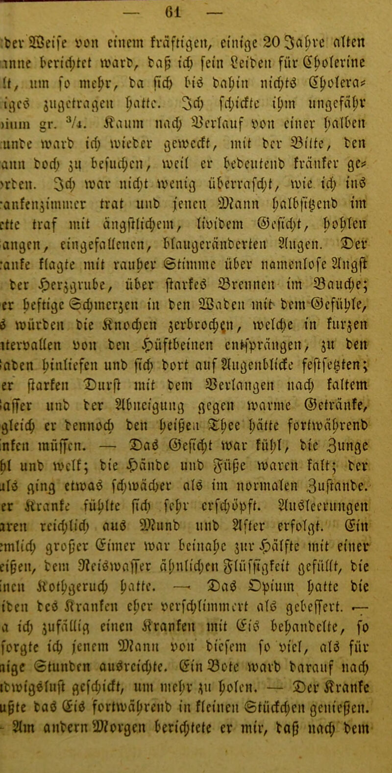 bev SBetfe von einem fvdftigen, einige 20 3a^vc alten .inne berict;tet marO, id) fein freiten für (Jf>o(evine it, um fo me|)r, ta ficf> I'iö bafiin nirf;tö Sf>oIera*' igeö jugetragen fiattc. 3d; fri;icftc i[)in iingcfdi;v )iiim gr. Äaum narf; 2}crtauf von einer falben unte mart» irf; wiefcer gemeeft, mit ber S3ilte, ten ann tod; 311 befuc^en, meit er bebciitenb frdnfer gc;* >rten. m'd;t ivenig überrafd;t/ mie id; inö •anfenjimmer trat unb jenen 2)?ann f)aIb|T^enb im ettc traf mit ängfHidjem, livibem ©efidjt, booten angen, eingefallenen, blaugeränberten Singen. 2)er :anfe flagte mit rauher ©timmc über nomenlofe Slngfi her ^er^griibe, über j^arfeö trennen im 93aiid;e; er heftige Sdjmerjen in ben 2Baten mib benr@efüple, ö mürben bie ^lnod;en 3erbroc^^n, tveldjc in fur3en itervallen von ben Hüftbeinen enl*fprdngen, 31t ben laben ^inliefen unb ftd; bort auf Sliigcnblide feftfe^ten; er fiarfen “IDiirf^ mit bem 23erlangen nad; faltem laffer unb ter Slbneigung gegen marine ©etrdnfe, gleich er bennocfi ben Reiben Xfiee hätte fortmährenb infen müffen. — Daö @efid;t mar fül;l, bie 3nnge ^l unb mclf; bie Hanbe unb gnpe maren falt; ber jIö ging etmaö fdjmädjer alo im normalen 3nfianbe. er liranfe füllte ftdi fepr erfdjopft. Sluöleerungen 3ven rcidjlidj auö 9}?unb unb Slfter erfolgt. (5in imlid; grojjer (5imer mar beinahe 3ur Hälfte mit einer ei§eu, bem D^eiömaffer älmlidjen f^lüfftgfeit gefüllt, bie inen Äotfigerud; patte. — ®aö Opium patte bie iben beö ^iranfen eper verfdjlimmert alö gebelfert. — a id) 3ufällig einen ^'raufen mit (fiö bepanbelte, fo forgte icp jenem 2>?ann von biefem fo viel, al3 für itige 0tunben auörciepte. (5in23ote marb barauf nad; ibmigeluft gcfdjicft, um mepr 311 polen, — Oer ilranfe u^te baö Qid fortmäprcnb in fleinen 6tücfd;en genießen. ■ 2lm anbern 2Worgen berid;tete er mir, bofj nad; bent'