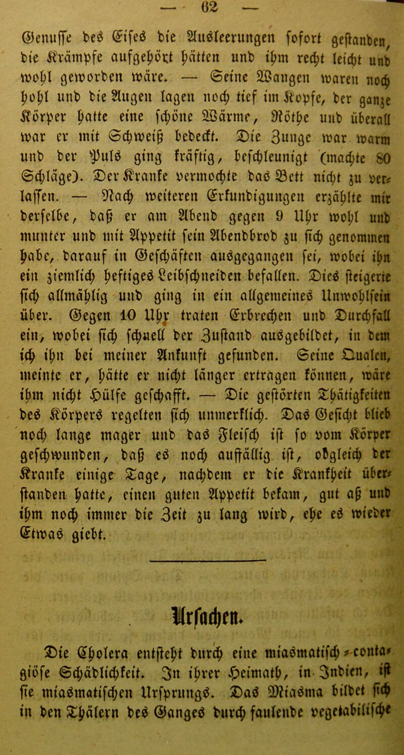 ©eniiffe (Ji’feö bte Stuölecrungen fofort geflanben bte Äväinpfe aufgeptt ^ätkn unb t^m rec|>t lei(bt unb tvo^l geworben wäre. — Seine SBangen waren noc^ |)o^I unb bte Slugen lagen noc^ tief ün Äobfe, ber ganje ^?örper ^atte eine fc^öne 2ßärmc, 9iot^e unb überaU war er mit Sc^wei^ bebeeft 2)ie 3uuge war warm unb ber ^]5ulö ging fräftig, befcbleunigt (ma4)te SO ©d;Iäge). Der Traufe oermotbie baö 53ctt nicbt ju oer; lajTen. — 5flac^ weiteren ^rfunbigungen er^ä^Ite mir berfetbe, bap er am Stbenb gegen 9 U^r woI>I unb munter unb mit St^petit fein Slbenbbrob 511 ftc^ genommen |mbe, barauf in ©efc^äften auögegangen fei, wobei i^n ein 5iemtid; peftigeö Seibfe^neiben befatten. Dieö ileigeric jtc^ admä^tig unb ging in ein attgemeineö Unwo^lfein über, ©egen 10 traten ßirbrecfien unb DiircbfuU ein, wobei jtc^ fc^jaed ber 3uftanb aubgebitbet, in bem i^n bei meiner Slnfunft gefunben. Seine Dualen, meinte er, patte er niept tanger ertragen tonnen, wäre tpm niept J^ülfe gefd>ap. — Die geftorten Dpätigfeiten beö ^örperd regetten fiep unmerftid;. Daö ©efidjt bticb noep lange mager unb baö ^ieifep i|^ fo bom förper gefd;wunben, ba{j eö nod; auftättig ijt, obgleicp ber Äranfe einige Dage, naepbem er bie Äranfpeit über# ftanben patte, einen guten Stppetit befam, gut ap unb tpm noep immer bie 3eit 3U lang wirb, epe eö wieber ©twad giebt. 1Krfad|(ti. Die (Jpolero entftept burep eine miaömatifep #-conta# giöfe Sepäbliepfeit. 3» ipver .^»eimatp, in^ 3nbicn, ifl jte miaömatifepen Urf)>rungö. Daö 3)?iaöma bilbet fiep in ben spätem bc^ ©angeö burep faulenbe oegetabitifep«