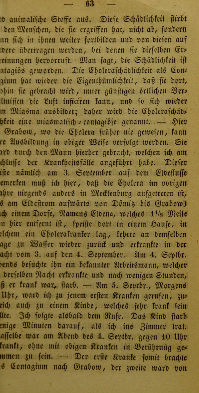 '0 am'malif4)c ©toffc auö. 2)iefc ©c^jäblic^fa’t jlirbt ben 3}?enfd;en, bi'c fic ergriffen |>at, uid)t ab, fonbern !n fiif) in ipiien weiter fortbitben uub »on biefen auf :berc übertragen werben, bei benen fle biefelben (5rs* einungen f>enwrrnft. 2)?an fagt, bie ©c^äbh'ct^feit i|^ ntagibiJ geworben. 2)ic S^oterafct;äbIid;feit o(ö (^on# gtinn f?at wicber bie Sigent|>rinilid;fcit, bn^ fic bort, jf)in ftc gebracht wirb, unter günfHgen ortIid;en 33er^ ttniffen bie ?iift inficircn fann, unb fo ftch wieber v m 3??iaöma auöbitbet; baher wirb bie (Ihoterafchäb# ' tjfeit eine miaömatifd; # contagibfe genannt. . — Jptev ©rabow, wo bie (Spolera früper nie gewefen, fann re Stuöbilbung in obiger 28ci[e verfolgt werben, ©tc arb bnrep ben 3)?ann pierper gebrad;t,' wctd;cn icp am d;luf|e ber Äranfpeitöfade angefüprt pabc. Diefer ifte namlicp om 3. ©eptember auf bem (Stbeflujfc emerfen mup ich pier, ba^ bie (Spolera im oorigen ipre m'rgcntö nnberö in 9)?edtenburg aiifgetretcn ifi, ö am ^tbeftrom aufwdrtö oon 5)omife biö ©rabow) iCp einem 2)0rfe, 9iamenö (Slbcna, we(d;eö IV2 £D?eiIe n pier entfernt ift, fpeifte bort in einem J^aufc, in riepem ein (Spolerafranfer lag, feprte an bcmfelben age 311 2ßaffer wieber 3urücf unb erfranfte in ber ad;t »om 3. auf ben 4. ©eptember. 2Im 4. ©eptbr. >enbö befuepte ipn ein befannter SIrbeitömann, welcper berfelben 9iacpt erfranfte unb naep wenigen ©tunben, p er franf war, ftarb. — 2tm 5. ©eptbr., 9)Zorgenö Upr, warb icp ju /enem erften Äranfen gerufen, ju? tiep auep 3U einem Äinbe, wetepeö fepr franf fein Ute. 3d; fofgte alebatb bem 9^ufe. 2>aö ^'inb ftarb rnige 5Winuten barauf, olö id; inö Bimmer trat, affelbe war am Stbenb beö 4. ©eptbr. gegen 10 Upr franft, opne mit obigen Traufen in 23erüprung ge# inmen $u fein. — 2)cr erfie Äranfe fomit braepte ^ (Sontagium naep ©rabow, ber zweite warb pon