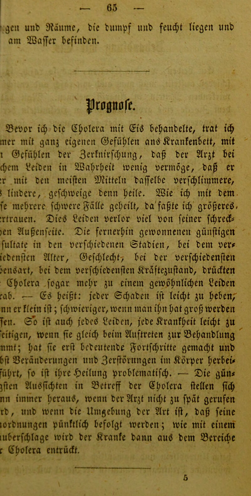 ‘ ^cu unb 9?dumc, btc bum^f inib feud;t liegen wnb am Söajjer befinben. Ilrognoft. S3ebor tc^ btc (5|>oIeva mit (5iö be^anbeltc, trat tc^ nier mit ganj eigenen ©efü^Ien an^ Äranfenbett, mit i ©efüb^cn bei* 3crfni'rf(f;nng, baf bev Slrjt bet cbem l^ei'ben in 2Babrbei't menig vermöge, ba^ er :r mit ben meijten 2}titteln baffetbe »erfd^Iiinmerc, I Itnbcre, gefd;iveige bemi ^eite. SBi'e icb mit bem. fe mehrere fcbmere^nttß Q^Ijetlt, ba'fa^te i'cb'gro^ereö* Ttrauen. 2)i’cö Setten »erlor tji'et ton feiner fibreii )en Stupenfeitc. X)ic fernerbin gewonnenen günfiigen futtate in ben terfcbiebeiicn 6tabieii, bei bem ter^ icbenflen SHter, ®efd)Ie^t7 bei ber terfcbiebenften ?enöart, bei bem terfibiebeiijlcn ^^raftejuftanb, brüdten dbolera fogar mehr ju einem gewbbniicben Seiben rab. r— (5ö bri§t: feber ©cbaben ift Icicbt ju b^ben;' nn er fiein ift; fd;wieriger, wenn man ifm bat gro§ werben fen. 00 ift and; fcbcd Seiben, febe ülranfbrit teicbt ju 'eiligen, Wenn fie gleid; beim Sliiftreten jiir SBebanblung nmt; b^t fie erft bebentenbe ^ortfcbritte gemacht unb bfl SSeränberiingen unb 3frftbriingen im Äöf^er bcrbet'i« führt, fo ift ibve^eiUtng problemntifcb. — 2)ie gün# jfien 5(iid(icbtcn in betreff ber (?bticra fteßen ftcb nn immer beraub, wenn ber Hrjt nid;t jii fpot gerufen rb, unb wenn bie Umgebung ber 9Irt ift, ba9 feine lorbnungen pünftlicb befolgt werben; wie mit einem luberfcblagc wirb ber Äranfe bann auö bem Söereicbe f Qpoteva entrüeft. 5