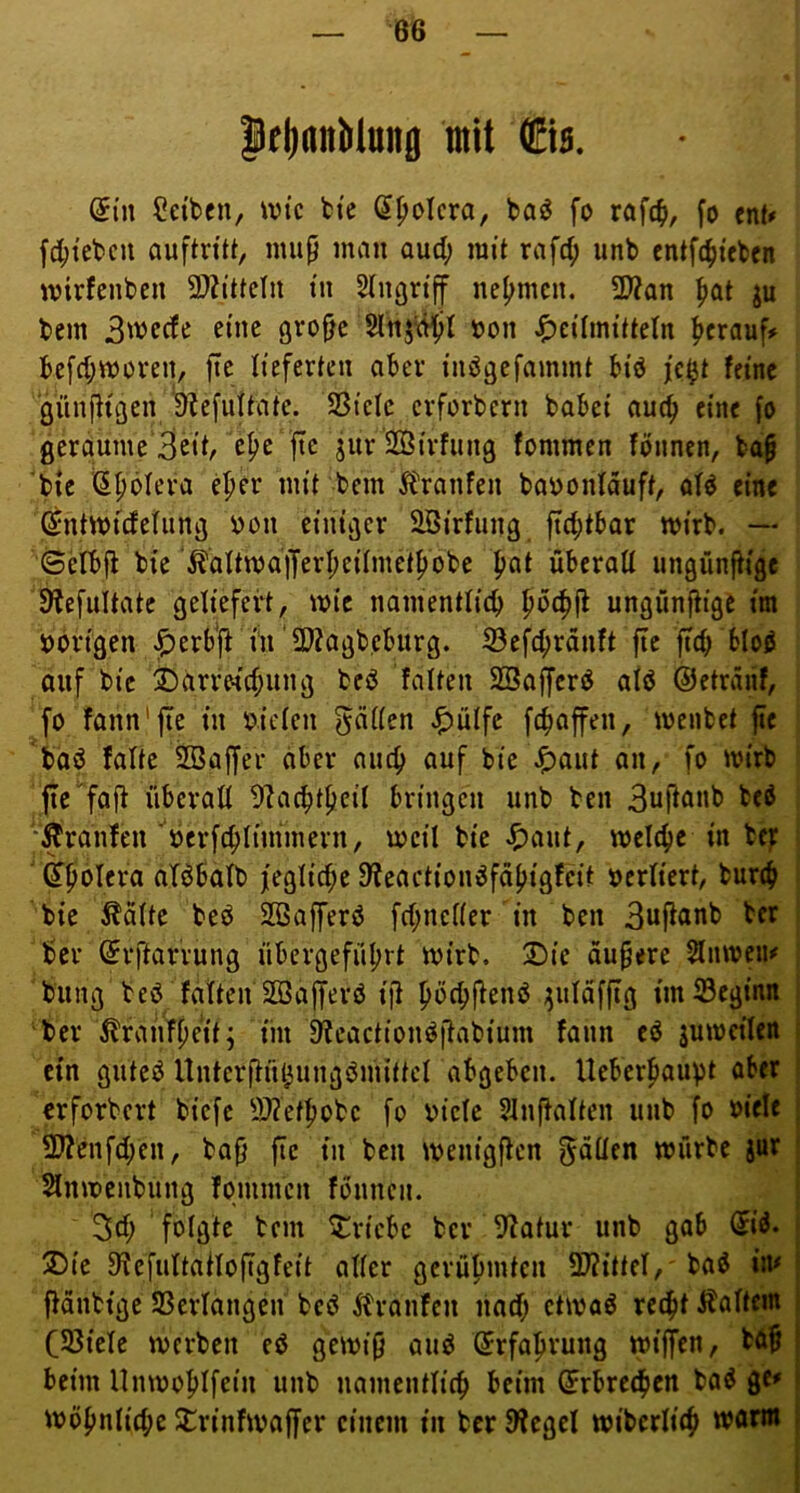 |(|)flnMnng mit fts. (5in Selben, \vtc btc (J^olcra, baö fo rafc^), fo cnN fc^tebcu auftnti, mup man oud; mit rafd; iinb entfi^teben mirfenben 9)2{ttcln tu Slngrtff nehmen. 2)?an ^at ju bem 3wcde eine gro^c »on ^)ci’Imttteln herauf# bcfd;moven, ftc lieferten aber inögefammt biö j’e^t feine giin|lu3en 9?efultate. SSielc erforbern babei auc^i eine fo geraume'Bcit, c^e fte jiir Söirfung fommen fönnen, bap bie (J^ölera eper mit bem ^tranfen baijonfäuft, ofd eine ©ntmidelima bon einiger Söirfiing ftebtbor mirb. — 6elbfi bie \^aItma)TerI;eiImetf)obe pat überaU ungünfiige Slefultatc geliefert, mic namentticb pcfifl ungünftige im i>brigen ^erb'j^ in‘2)?agb,eburg. S3efcbränft ftc ftcb bloö auf bie ®arrM'd;ung bed falten SBaffcrö atö ©etränf, fo fann'jte in oiden g^ciden ^ülfe febaffen, menbet fic boö falte SBaffer aber aiicb auf bie ^aut an, fo mirb fic^fll^ iiberad 9?a(btbeif bringen unb ben Buffönb bcö ^Äranlen oerfcblimmern, mcil bie ^aut, mclebe in bf): i ' ^biJlcra aTöbafb j[eglid;e 9?eaction^fäbigfeit ocriiert, bunb bie ^dlte bcö SBafferö fd;nef(er in ben 3ufiönb ber ber (5r|larrung übergefübrt mirb. 2)ie dunere Slnmeii# bung beö fdften SSajferö i]l imiSeginn ber 5lrauTj)eit; iin D'Jeaction^ftabium fann cö jumcilcn t ein guteiJ Untcrflui^ungömittcl abgeben. Ueberbauvt aber | erforbert biefe iWetbobe fo oiefe 5Inffaften unb fo oiele j 2) ?enfd;en, ba§ fte in ben menigffen f^oüen mürbe jur ! Slnmenbung fommen fonnen. i 3d; folgte bem ^iriebe ber 9^atur unb gab di^. j 3) ie 9'JcfuttatIofigfeit ader gcrübmtcn 3)?ittef, baö ia# | j}änbtgc SScrlangdi bcö ^tranfen uad; ctmaö reebt ilaftem C55icle merben ed gemi9 aud (5rfabrung mijfen, bdf beim Unmobifein unb uamentlicb beim Erbrechen bad gC' möbnfid;e SCrinfmaffer einem tu ber 9fegel miberlifb