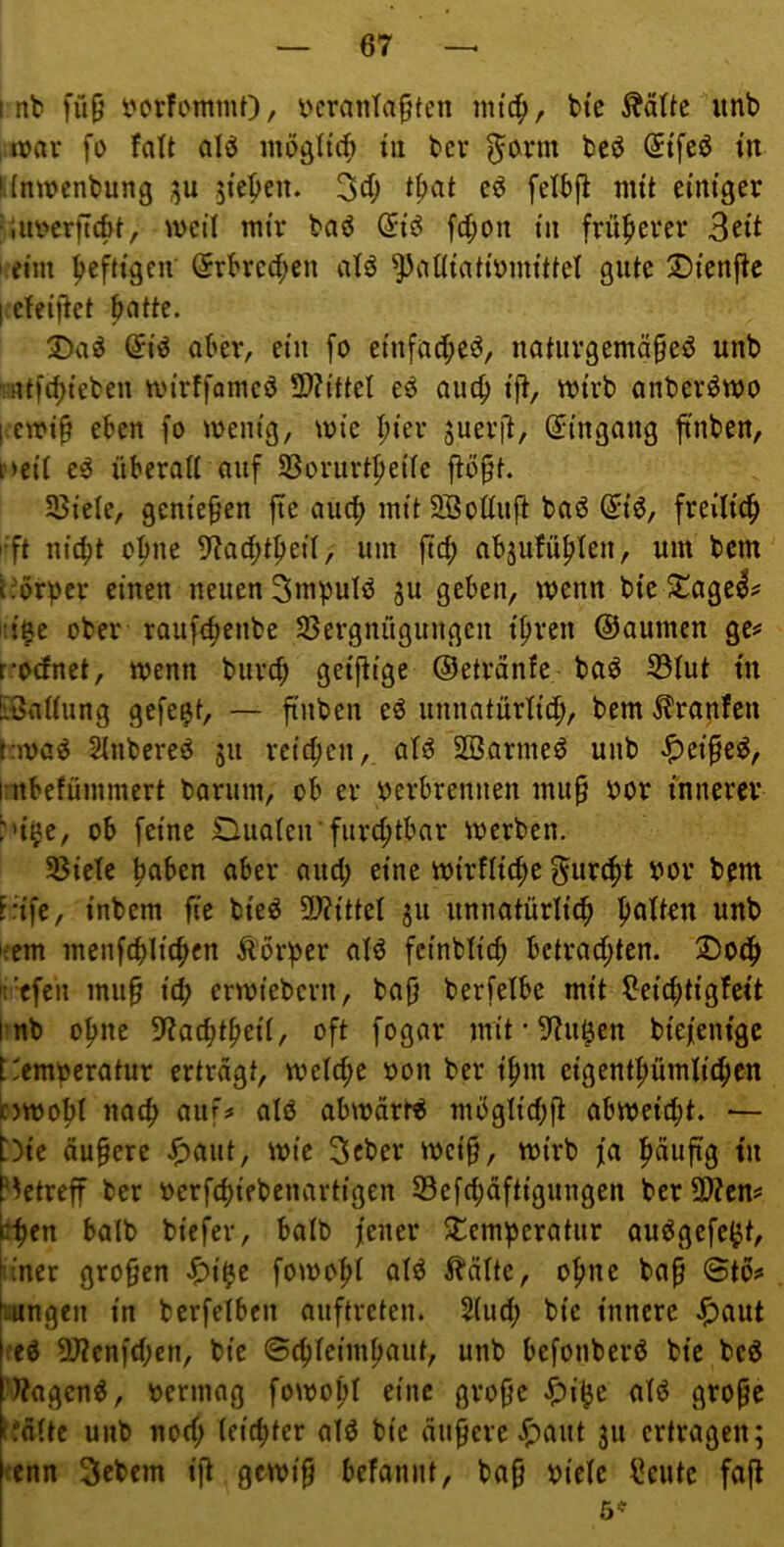 int fü9 t?orfommO/ tcratiTaften mtc^, ttc ÄäUc unb n?av fi) fatt alö iiiööltc^) in ter ^o^rm beö @tfcö tn !{ntt)enbung ;ju jteben. 34) nut einiger ■lurerftcöf, weil mir baö (5iö fd;oii in früherer I eim heftigen (Jrtred^en atö ^ciüiatirmittet gute 25ienftc l efeijiet tntte. 3)a^ @iö ober, ein fo einftu^eö, notuvgemä^eö unb !nt[cf)ieben mirffamcö 2)?ittet eö ouc^ ijl, wirb anbevömo l-cmip eben fo wenig, wie I;ier suerjl, (Jingong jtnben, p>eii eö überoU auf SSorurt^eiie ftö§t. SBiele, genießen jte aucf) mit Söoöuft baö ^i^, freilich •ft nic^t ohne 9?Qd;t^ei(, um ftc^ nbjufü^Ien, um bem L'örpcr einen neuen Smpulö ^u geben, wenn bie 5£agel^ iii^e ober raufe^enbe SSergnügungcn tfiren ©oumcn ge** r-‘0(fnet, wenn burcb geijtige ©etränfe baö S3Iut in !iöaUung gefegt, — ftnben eö unnatürlich, bem Krapfen f:wa^ änbereö ju reichen, atö SD3arme^ unb ^ei^eö, imbefümmert barum, ob er verbrennen mu§ vor innerer t''i^c, ob feine Ouatcir furchtbar werben. SSiete hnben aber and; eine wirtliche f^urcht vor bem F:ife, intern fie bieö 9J?itteI ju unnatürlich hatten unb ;em menfchlichen Körper atö fcinbtich bctrad;ten. 2)och ittfen mu§ ich erwiebern, ba{j berfetbe mit ^eichtigfeit l:nb ohne 5?achtheii, oft fogar mit-!)tu^en biefenige t'emperatur ertragt, welche von ber ihm eigenthümlichen ^)Wobt nach aiu> atö abwärts mbgtid;ft abweid;t. — bie dunere J^aut, wie 3cber wei§, wirb fa petreff ber vcrfchiebenartigen 53efd;äftigungen ber5D?em iihen halb biefer, batb jener $temperatur au^gefe^t, liner gro§en ^i^e fowoht atö Stätte, ohne bap 6tbs* wngen in berfetben auftreten. 2(ud; bie innere Jf)aut fcö 9J?enfd;cn, bie ©chteimhaut, unb befonberö bie beg »Jagend, vermag fowopt eine grofjc ^i^e atö gropc tfdtte unb nod; teichtcr alö bie dunere ^aut 311 ertragen; tenn 3rbem ift gewi§ befannt, ba0 viele l^cutc fajl 5^