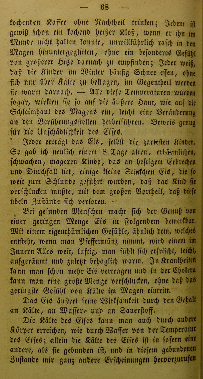 fod;cnben i^affcc o|)ne tnnfeit; Gebern [c^on ein fo4»enb yd^tv y^(o§, wenn er im tD?unbe m'd;t Daltcn fomUc, iinwtüfü^rltc^ rflfc| in ben 3J?agen Iji'nuntcrgegli'tten, o^nc ein befonbereö ©efü^l »on gvbperev Spii^c bnrna^) ju ein^finben; 3cber «)ei§, ba^ bie ilinbev im SBinter |)diifig ©d;nee effen, o^ne ftc^ nur über ^d(tc ju beflagen, im @egent(>eil werben fie warm barnad;. — 5U(e btefc Slemveraturen würben fogaiv wirften fie fo auf bie duperc ^)aut, wie auf bie Schleimhaut beö 9}?agenö ein, leidet eine SJerönberung cn b'cn 33erührung^fte(icn perbeiführen. S3ewciö genug für bie Unfcpablicpfeit beö (5ifeö. 3ebcr ertragt baö (5iö, felbft bie jarbeflen Äinber. 6o gab iep neulid; einem 8 5Cage alten, erbdi’mlid;cn, fd;wad;en, mageren Äinbe, baö an heftigem drbreepen unb 3)urd;faÜ litt, einige fieine ©tikfepen (Jiö, bie fo weit 311m ©cplunbe geführt würben, baf) bad £iiib fie ^crfd;luden muhte, mit bein großen 58ortheil, baß biefe Übeln 3itfldnbe ftd; verloren. * S3ei gei’unbcn SDienfepen mad;t fiep bei* ®cnu§ »on i einer geringen SDZengc dU in f^olgenbem beinerfbar. j flJlit einem cigenthümlicpen ©efüple, ähnlid; bem, welcpeö i entflept, wenn man 5^feffermün3 nimmt, wirb einem im i Snnern 5U(eö weit, luftig, man füplt ftd; erfrifept, Icicpt, aufgeräumt unb 3ulept bepaglicp warm. 3n ibranfpeitert fann man fepon mepr @iö oertragen unb in ber Spolera fann man eine große 2J?enge oer|d;luden, opne baß baÄ geriugfte ©efüpl oon ^ältc im 3)?agen eintritt. üDaö Siö Äußert feine SQBirtfamfeit burep ben ©epalt an Äälte, an 2Baffer*= unb an Sauerßoff. 2)ic ^bviltc beö Sifed fann man auep burep aubert Ä'orper errciepen, wie burd; SSaffer oon ber S^emperatnr bed Sifeß; allein bie ibdlte beö Sifeö ift in fofern eine anbere, ald ftc gebunben iß, unb in biefem gcbunbenoi 3ußanbe mir gaii3 anbere Srfepeinungen peroor3urufoi