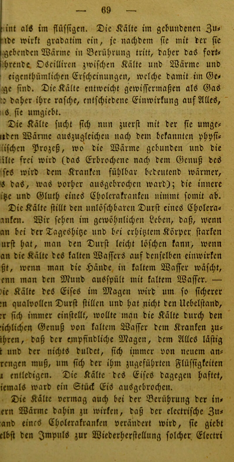 int alÄ im flüffiv3cn. Die Glätte im gchinbcncu 3^*’' itc wirft gvQbntim ein, je nnc^bem fte mit ker (ic .gebenten SBnrmc in 53fvü^)vung tritt, tn^cr boö fort# .brenba Döciüircn ^wifeben teilte nnb SBdrmc uno t cigcntbümlicbcn Srfcbcinunßcn, wetebe bamit imSc# ge ftnb. X)icÄd(tc entweiebt gewijTcrmnjjen alö @aö :j bnber ihre rofebe, entfebiebene ^inwirfung aufSlUeö, 1 ö. fic iimgicbt. T>it Ädlte fiubt fi(b nun juerj! mit ber fic umge# tiben SBdrmc auöjuglcicbcn nad; bem befannten 'ifeben ^rojc§, wo' bie SCärme gebunben unb bic iiftc frei wirb (baö ®rbrod;enc nncb bem ©enu^ bcö feö wirb bem jlrnnfcn fühlbar bebeutenb warmer, 'd baö, waö borber auögcbrocben warb); bic innere t$c unb ©iutb eineö nimmt fomit ab. Die ^ä(te ftiüt ben unlöfcbbaren Dürft eineö anfai. 2Bir feben im gcwobnlicben ?ebcn, bajj, wenn an bei ber Dageöbiße unb bei crbit)tem Korber ftarfen urft b<»t/ ”1^»” ben Dürft feiebt löfeben fann, wenn an bie Ädttc bcö falten SBaffer^ auf benfelbcn einwirfen 9t, wenn man bic Jpänbe in faltem 3Baffer wdfebt, enn man ben 2l?unb auöfpült mit fnltem SSajfer. — )ie Äöltc beö @ifeö im ÜJtagen wirb um fo fteberer in quaWollen Dürft ftiüen unb but .nicht ben Uebclftanb, :r ficb immer cinfteUt, wollte man bic Äölte burd; ben iid)Ud)cn ©enup non faltem Sö'affer bem i?'ranfen ju# ihren, ba0 ber tmpfinblid;c 2)?agcn, bem ?IUcö Idftig t unb ber niebtö bulbet, fieb immer von neuem an# rengen mu9/ um fieb ber ipm jugefübrten ^lüffigfciten i entlcbigcn. Die itdltc beö (5ifeö bagegen b<^ftet, iemolö warb ein ©tüef (5iö auögehrocbcn. Die Äölte vermag auch bei ber S3ernbrung ber in# ern SGBdrmc babin ju wirfen, ba9 ber electrifd;c 3«^ anb cineö (5bolerafranfen verditbert wirb, fic giebt clbft ben ^nr SGßiebcrbcrftcllung fol^cr ^lectri