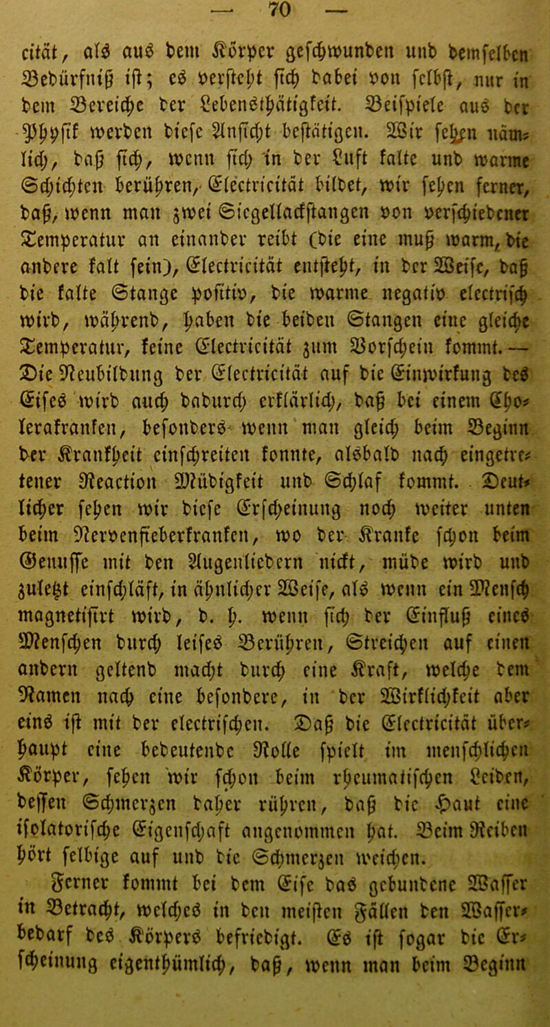 citätf auö bem Körper gefcpnjunbcn unb bemfelbcn iöebürfnt^ eö bei’fkl;t ftcp babei öon fclbj^, nur in bem 23evei’c^e her Seben^tptigfeü. 33eifpfete auö bcr inevben btefe ^nficpt bef^nh'öcn. 2ßtr fe^n näm? M), ba^ ft(^, wenn fiel; in ber ?uft falte unb «jarmc @cf;id;ten berüfiren,- ^lectn'cität Hlbet, tntr fe^en ferner, bo0, wenn man jwet ©icßellacfftangen non nerfebtebener SCemperatur an etnanbev reibt (bie eine mup marm, bie anbere falt fein), ^lectvicität entließt, in bcr Seife, ba^ bie falte ©tange pofitin, bie marine negatio electrifcb mirb, mäbrenb, b^^^cn bie beiben ©tangen eine gleiche Temperatur, feine ^lectricität ^um 55orf^ein fommt.— 2)ie 9?eubilbung ber (Jlectricitdt auf bie Sinmirfung beö @ifeö mirb auep baburef; erflärlitp, baf bei einem (^bo# lerafranfen, befonberö' menn mau gleid; beim beginn Per Äranfpeit cinfipreitert fonnte, alöbalb naep eingetre# teuer S'teaction 3)?übigfeit unb ©d)laf fommt. 2)eut# licper fepen mir biefe ßrrfepeinung nod; meiter unten beim ??ernenfteberfranfcn, mo ber Traufe fepon beim ©euuffc mit ben 5(ugenliebern nieft, mübe mirb unb ^ufe^t einfd;läft, in äpnlid;er Seife, al^ menn ein SWenfip mognetifirt mirb, b. p. menn ftep ber (Sinflup eincö 2)?enf(pen burep leifeö 33erüpren, ©tveiepen auf einen anbern geltenb mad;t burep eine Äraft, melcpe bem ^tarnen naep eine befonbere, in bcr Sirflid;feit aber cin6 ijt mit ber electrifcpen. ®ap bie (^lectricitdt über^ paupt eine bebeutenbe 9^olle fpielt im menfcpliepcii ^?örper, fepen mir f^on beim rpeumatifepen f?ciben, beffen ©dimcrjcn baper rüpven, bap bie ^)aut eine ifolatorifcpc (5igenfd;aft angenommen pat. 33cim 9teiben Port felbigc auf unb bie ©dpmer3en meid;cn. ferner fommt bei bem (5ife baö gebunbene Saffer in 33etracpt, meld;ed in ben meiifen f^dllen ben Saffer«» bebarf beö Äörperd befriebigt. (5ö tfi fogar bie är«» fipcinung cigentpümlicp, ba^, menn man beim 33cginn