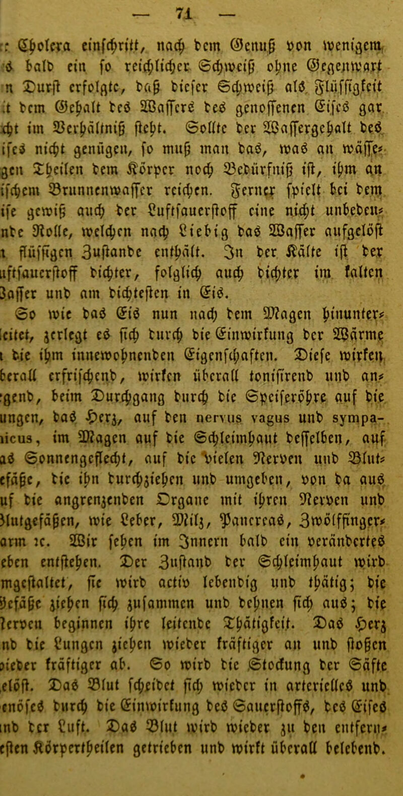 :: S|>okTa cinfc^n'tt, nac^ tcm (9cnii9 »on ivcm’vjm ’d balt) ein fo rc{rf;I{c^et 6cJ)wei9 oijne ©cßejitv'Ar^ n ®ur|l erfolgte, ba§ tiefer ©c^weifj ald. ^löffiö.fcit ;t tem ©c^ialt tcö Sßajfcr^ teö genoffenen ©ifcö gar 4t im S3er|iättni§ fief>t. ©oUtc tcr Sfßaffergefialt teö ife^ ni4)t genügen, fo mu^ man taö, maö an mäffe#- gen 2;(?ciien tem Körper noc^ 33etürfni^ ifl, i[>m ein {feiern 53riinncnwaffcr reichen. fpicit bei tenj ife gemi§ ai4 Suftfauerftoff eine ni^t unbeteu« nte 9^oI(e, meldjcn nac^ Ciebig taö SBaffer aufgeloft t ffüfftgen 3uflante entljätt. 3n ter i^afte ifi te.r nftfaucr|loff tic^ter, folglich nut^ tirf)tcr im falten 3af[er unt am tic^teften in @i^, ©0 mie taö (5iö nun nad; tem 37?agen l^inunter^ [eitet, jcrlegt ed fi(f> turcf) tie (^inmirfung ter SO^arme i tie ifnn innemof)ncnten Sigcnfd;aftcn. ®icfe mitfeg, berall crfrifc^ent, mirfen überall tonifirent unt an^ jgent, beim Dur^gang turcti tie ©peiferö^re auf tie ungen, taö, ^erj, auf ten nervus vagus unt sympa-, licus, im 2Ragen auf tie ©d^leimfiaut teffelbeU/ auf ad ©onnengefledjt, auf tie “Vielen !Rerv*en unt 33lut? efa^e, tie i^n turc^jie^cn unt umgeben, ton ta aud, uf tie angren3enten Drgane mit ifjren ^^erten unt Mutgefü^en, mie €eber, 2}iil3, ^ancread, Smolfjtngcr# orm K. SDSir fefien im Innern balt ein oeränterted eben entfielen. Der Bnflant ter ©c^leimfiaut wirb mgcftaltet, fie mirt actio lebeutig unt t|)ätig; tie 9efä§c iicfjcn fid) jufammen unt tc^nen fic^ aud; tie ?eroen beginnen i^re leitente Dfjdtigfei.t. Dad J^er^ nt tie l^ungcn jicfjen mieter fraftiger an unt flo§en jieter fraftiger ab. ©o mirt tie ©toefung ter ©üftc ,elo(l. Dad ®lut fd;eitct fld; micter in artericlled unt. enöfed turc^ tie (Jinmirfung ted ©auerftoffd, ted Sifcd :nt tcr Cuft. Dad 53lut mirt mietet 311 ten entfern# eflen Ädri>ert^eilen getrieben unt mirft überall belebent.