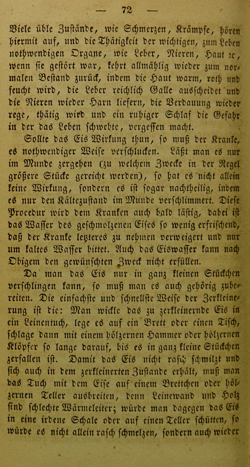 aStelc üMe Buj^anbc, wtc ©c^merjen, Ärampfc, pren litcrmtt auf, imb bte ^^ätigfeit ber tt)td;ttgcn, jum^eben uotfiwenbtßcn Dr^ane, »tc (?eber, 9^teren, J^aut k, wenn ftc gefiört wnv, fe^rt aUmd^Itg wi’eber jum nor# ntalcn S3ej^onb jurüd, i'nbem bie ^aut warm, rof^ unb feucht wirb, bie Seber retcl;Hcb @aUc auöfcbeibet unb bie 5^iercn wteber «i^avn liefern, bte Sßerbauung wiebcr rege, t^ätig wirb unb ein ru:^iger ©c^Iaf bie ©efabr tn ber baö ?eben fcbwebic, i>ergefen macbt. ©oßte bad Sßirfung t^nn, fo mu^ ber Äranfe, e^ not^wenbiger Sßeife »erfc^Iucfen. man eö nur im 3??unbe ^ergeben Qu welcl;em 3wecfe in ber Siegel gröpere ©tütfe gereicht werben), fo pat cö ni(bt aliein feine SBirfung, fonbevn eö ip fogar nacbibeiliS/ inbem cö nur ben ^äUe^upaub im 2J?uube oerfcblimmert 2)iefe ^rocebur wirb bem Traufen aud; biilb läftig, babei i(l baö SBaffer beö gefcbmol3enen @ifed fo wenig erfrifebenb, bap ber Äranfe le^tercö ju nebmen oerweigert unb nur um falteö 2Öa|Jer bittet. Slueb baö (5i6waffer fann natb Dbigcm ben gewünfebten erfüllen. 5)a man bad nur ■ in ganj Keinen ©tüdeben ocrfcblingcn fann, fo mup man cd auch geborig jubc?- reiten. ®ie einfad;|le unb fcbnellffe SOScife ber 3ci^flfinf^ rung ip bie: 2)?an widle baö ju jerfleinernbc @id in ein deincntiKb, lege ed auf ein 53rett ober einen 2^if(b/ fcblage bann mit einem bol^ernen J^ammer ober bölierncn Klopfer fo lange barauf, bid ed in gan^ fleine ©tücfcbcn verfallen ip. 2!»amit bad @id nid^t rnpb fdjmil5t unb pd; and; in bem ^erfleinerten 3uPflube crbnlt, mup man bad Stueb mit bem ©ifc auf einem 33rcttcben ober bol^' fernen Seiler audbreiten, beim 2einewanb unb «^olj pnb febled;te 233ärmeieiter; würbe man bagegen bad (Jid in eine irbene ©ebale ober auf einen Seiler febütten, fo würbe cd nicht allein rafcb fcbmcl^en, fonbern auch wicber