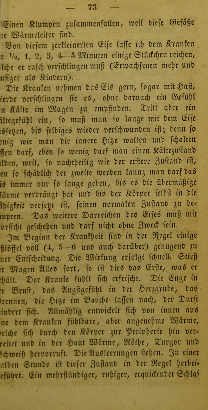 .Sinen 5?(um^cu jufammenfadcn, weit bicfc ©efafc ;c SBdrmelcitcr finl'. SSon tiefem äcrficinevtcu ®tfe taffe tcf) tem Traufen ■e V2, 1, 2, 3, 4—5 5D?mutcn einißc ©tücfc^en vetd;en, Tete er rafcf; i?erfcf)I{n3en mup (©rmac^fenen mepr unb nfiger aU Äinbern). 2)tc tonten nehmen ba6 @iö gern, fogar mit ^afi, ievbc t)crfd)(ingcn fie cö, o^nc barnarf) ein n Äditc. im 2)?agen jn empfinben. S:rüt aber ein lUegefnpt ein, fo miip man fo lange mit bem (5ife löfe'^cn, biö fcibigeö micber öcrfd;mnnbcn ift; beim fo enig mie man bic innere matten nnb fcfiatten ffen barf, eben fo wenig barf man einen Ädttesnjtanb itbcn, weil, fo naditpeilig wie ber erjlerc 3«f^anb i{t, en fo fd;dblid) ber ;^weite werben fann; man barfbaö io immer nur fo tauge geben, biö cd bie übermdpige ;drme berbrdngt |at nnb bis ber Sl'örpev felbp in .bie itjigfcit üerfe^t ift, feinen normaten 3»Panb ju be^ inpten. 3!)a0 weitere jDarreid;en beO ßiifeO mnp mit orpcfit gefd;e^en nnb barf nid;t ebne fein. 3m beginn ber tonffieit finb in ber Sieget einige plöffet oott (4, 5—6 nnb ancb barüber) genngenb ju ner (5ntfd;eibttng. X)ic 2Birfnng erfolgt fd;nct(. ©tiep ■r S??agen StttcO fort, fo ip bicO baO ©rpe,, waö er ipdtt. 3)er ^tränte fn^tt pd; crfrifdjt. T)ic (5ngc in :r S3rnp, baö SlngPgefiipt in ber .^erjgrnbe, baO (rennen, bie ^i^c im 53and)c taPcu nad;, ber ®nrp ;inbcrt fiep. SlUmdblig entwidett pep bon innen and ne bem tonten fütjlbare, aber angenehme Sßdrme, )c(d)e pd) bnreb ben ^t'örper ?nr ^evipperie pin bev# reitet nnb in ber ^)ant SBnrmc, 3?ötpc, Sl^nrgor nnb :(pwcip perborrnft. Die 2(uö(cernngcn pepen. 3n f«iwr alben ©tnnbe ip biefer 3npanb in ber Steget perbei» efüp^rt. Öin mcprpnnbiger, rnpiger, crqnicfcnbcr ©d)taf