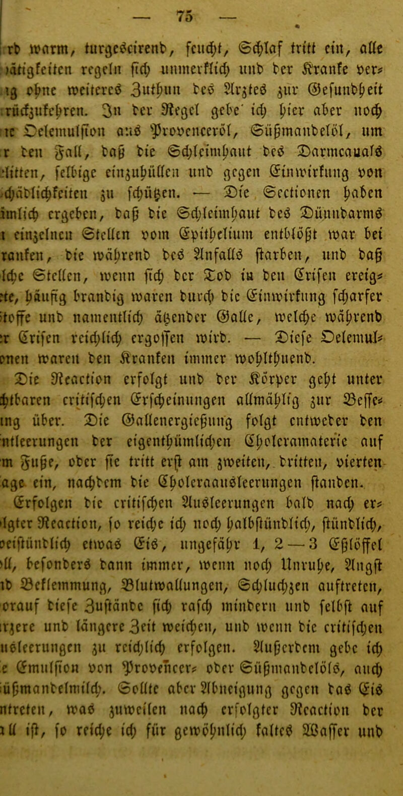 75 [ • i rb ivnrm, tur^cödrenb, fcud;t, ©4>laf tritt ein, alte )ättgfeitcn regeln ftd; iinincrfHd; imb ber Ibranfe ber# ig o^nc weitcrcö 3ut^«» tcö Slrgteö ^iTr ©efunb^cit .rüdsufc^ren. 3» t'cr Sieget gek' id; picr aber noc^ tc Dclemutjiou quö ’’33rot)cncero(, ©üpmaubetöl/ um r teil §a(i, ba^ tie ©d;lcniipoiit bcö 3^armcauatö dittcii, fell'tgc etiijubüdcn unb gegen (Jimvirfiing bon ^d;äbticbfeitcn ju [ebü^en. -— ®fc ©cctionen b^ben imlicb ergeben, tajj bie ©d;IeimIiout beö Dünnbarmd i einzelnen ©teilen bom ©bit^cltum entblbpt mar bei raufen, bie mdlirenb bcö Slnfadö ftarben, unb ba§ lebe ©teilen, menn ftcb ber Stob tu ben ^rifen ereig^* ?tc, böiins branbig mären biirc^i bie Sinmirfnng fd;arfer iteffe unb naineiitlicb dl^enber ©alle, meld;e mäbrenb ^r (irifen reid;licb ergolJen mirb. — 2)iefe Delemuls' onen mareu ben Traufen immer mobltbimnb. SDte 9^caction erfolgt unb ber ibbrper gept unter [btbaren critifd)en (^rfebeinungen allmäblig sur 23effe»< mg über. 2)te ©allenergte^iing folgt entmeter ben ntleerungen ber eigentbüinlid;en (^boleramatertc auf m gu§e, ober fie tritt erp am jmeiten, britten, bierten age^ ein, naebbem bie (Jbblcraaueleerungen panbcii- Erfolgen bie critifeben Sluöleerungen halb nad; er? ►Igtcr 3fteaction, fo reiepe id; iiod; balbpünblid;, ftünblid;, oeipüntlieb etmaö ©iö, iingefäbr 1, 2 — 3 Sjjlöffel >11, befonberö bann immer, menn nod; Unrube, Slngp ib 53eflemmung, 33lutmallungen, ©d;lud;jen auftreten, orauf tiefe 3uftänbc fieb rafd; minbern unb felbp auf irrere unb längere 3dt meid;en, unb menn tie critifd;en ußlecriingcn ^u rcid;licb erfolgen. Slubertem gebe td; z (5mul|Ton bon ^robencer? ober ©übmanbelölö, and; iübmanbelmilcb. ©olltc aber Slbncigung gegen taö ^iö ntreten, maö jumeilen nacb erfolgter Otcaction ber lU ip, fo reicbe id; für gcmöb»i«fb 2ßajfer unb